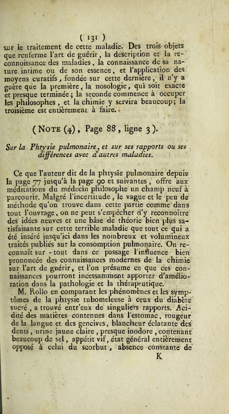sur le traitement de cette maladie. Des trois objets que renferme Fart de guérir, la description et la re- connoissance des maladies, la connaissance de sa na- ture intime ou de son essience, et Inapplication des moyens curatifs^ fondée sur cette dernièreil n’y a guère que la première, la nosologie, qui soit exacte et presque terminée; la second^ commence à occuper les philosophes , et la chimie y ser/ira beaucoup; la troisième est entièrement à faire.. ( Note (4) , Page 88 , ligne 3 ). Sur la Phtysle pulmonaire, et sur ses rapports ou ses différences avec d'autres maladies. Ce que Fauteur dit de la phtysîe pulmonaire depuis la page 77 jusqu'à la page 90 et suivantes , offre aux méditations du médecin philosophe un champ neuf à parcourir. Malgré Fincertitude , le vague et le peu de méthode qu’on trouve dans cette partie comme dans tout Fouvrage, on ne peut s'empêcher d'y reconnoitre des idées neuves et une base de théorie bien plus sa- tisfaisante sur cette terrible maladie que tout ce qui a été inséré jusqu'ici dans les nombreux et volumineux traités publiés sur la consomption pulmonaire. On re- connaît sur - tout dans ce passage Finfluence bien prononcée des connaissances modernes de la chimie sur Fart de guérir, et Fon présume ce que ces con- naissances pourront incessamment apporter d'amélio- ration dans la pathologie et la thérapeutique. M. Rollo en comparant les phénomènes et les symp- tômes de la phtysie tubomeleuse à ceux du diabète sucré , a trouvé entr'eux de singuliers rapports, ilci- dité des matières contenues dans Festomac, rougeur de la.langue et des gencives, blancheur éclatante des dents , urine jaune claire , presque inodore , contenant beaucoup de sel, appétit vif, état général entièrement opposé à celui du scorbut, absence constante de K