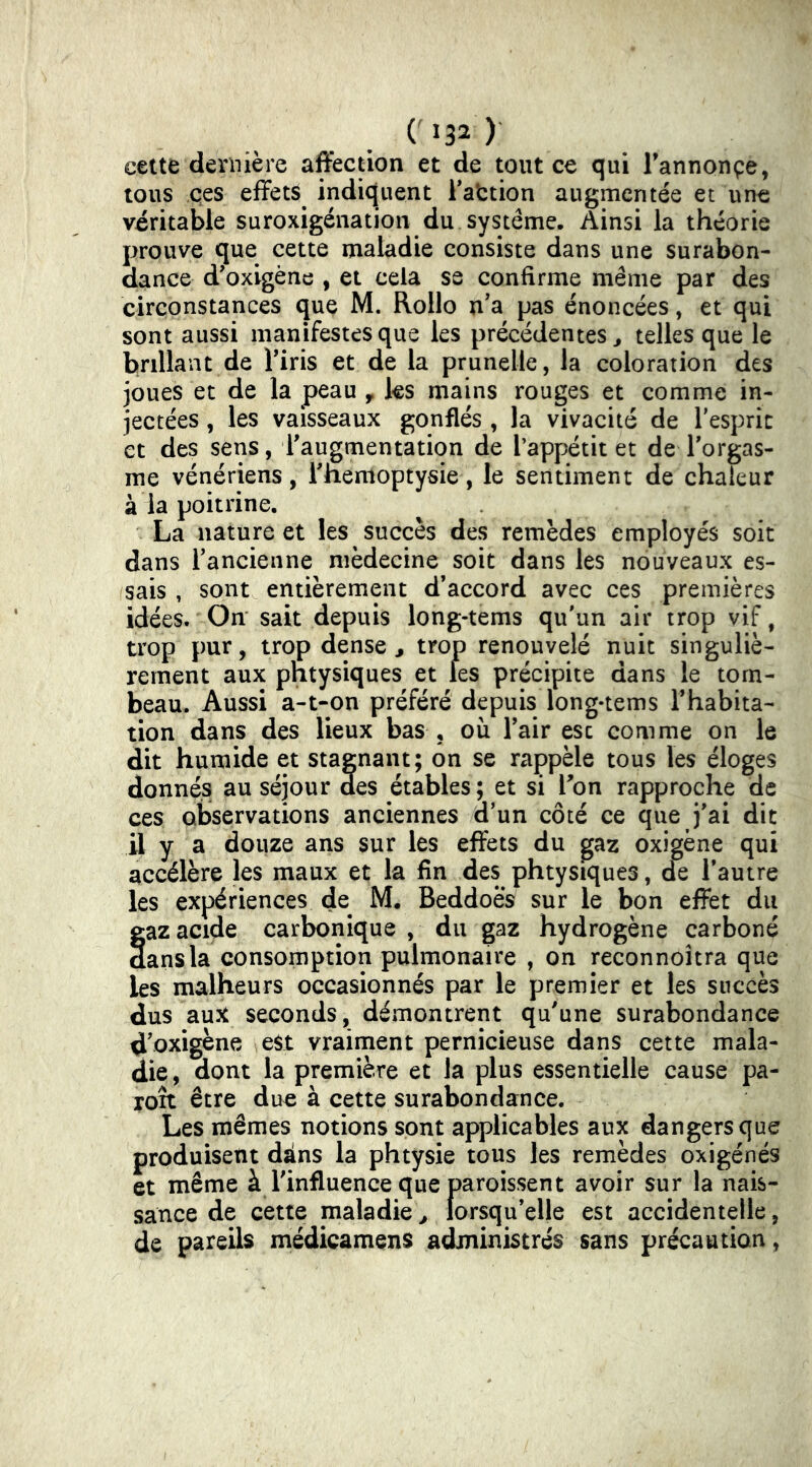 cette dernière affection et de tout ce qui Fannonpe, tous ces effets indiquent Faction augmentée et une véritable suroxigénation du système. Ainsi la théorie prouve que cette maladie consiste dans une surabon- dance d’oxigène , et cela se confirme même par des circonstances que M. Rollo n’a pas énoncées, et qui sont aussi manifestes que les précédentes^ telles que le brillant de Firis et de la prunelle, la coloration des joues et de la peau , ks mains rouges et comme in- jectées , les vaisseaux gonflés , la vivacité de Fesprit et des sens, l'augmentation de l’appétit et de Forgas- me vénériens, Fnemoptysie, le sentiment de chaleur à la poitrine. La nature et les succès des remèdes employés soit dans Fancienne médecine soit dans les nouveaux es- sais , sont entièrement d'accord avec ces premières idées. On sait depuis long-tems qu'un air trop vif, trop pur, trop dense ^ trop renouvelé nuit singuliè- rement aux phtysiques et les précipite dans le tom- beau. Aussi a-t-on préféré depuis long-tems l’habita- tion dans des lieux bas , où Fair esc comme on le dit humide et stagnant; on se rappèle tous les éloges donnés au séjour des étables; et si Fon rapproche de ces observations anciennes d’un côté ce que j’ai dit il y a douze ans sur les effets du gaz oxigène qui accélère les maux et la fin des phtysiques, de l'autre les expériences de M. Beddoes sur le bon effet du gaz acide carbonique, du gaz hydrogène carboné dans la consomption pulmonaire , on reconnoîtra que les malheurs occasionnés par le premier et les succès dus aux seconds, démontrent qu'une surabondance d'oxigène est vraiment pernicieuse dans cette mala- die , dont la première et la plus essentielle cause pa- roît être due à cette surabondance. Les mêmes notions sont applicables aux dangers que produisent dàns la phtysie tous les remèdes oxigénés et même à l'influence que paroissent avoir sur la nais- sance de cette maladie^ lorsqu'elle est accidentelle, de pareils médicamens administrés sans précaution,