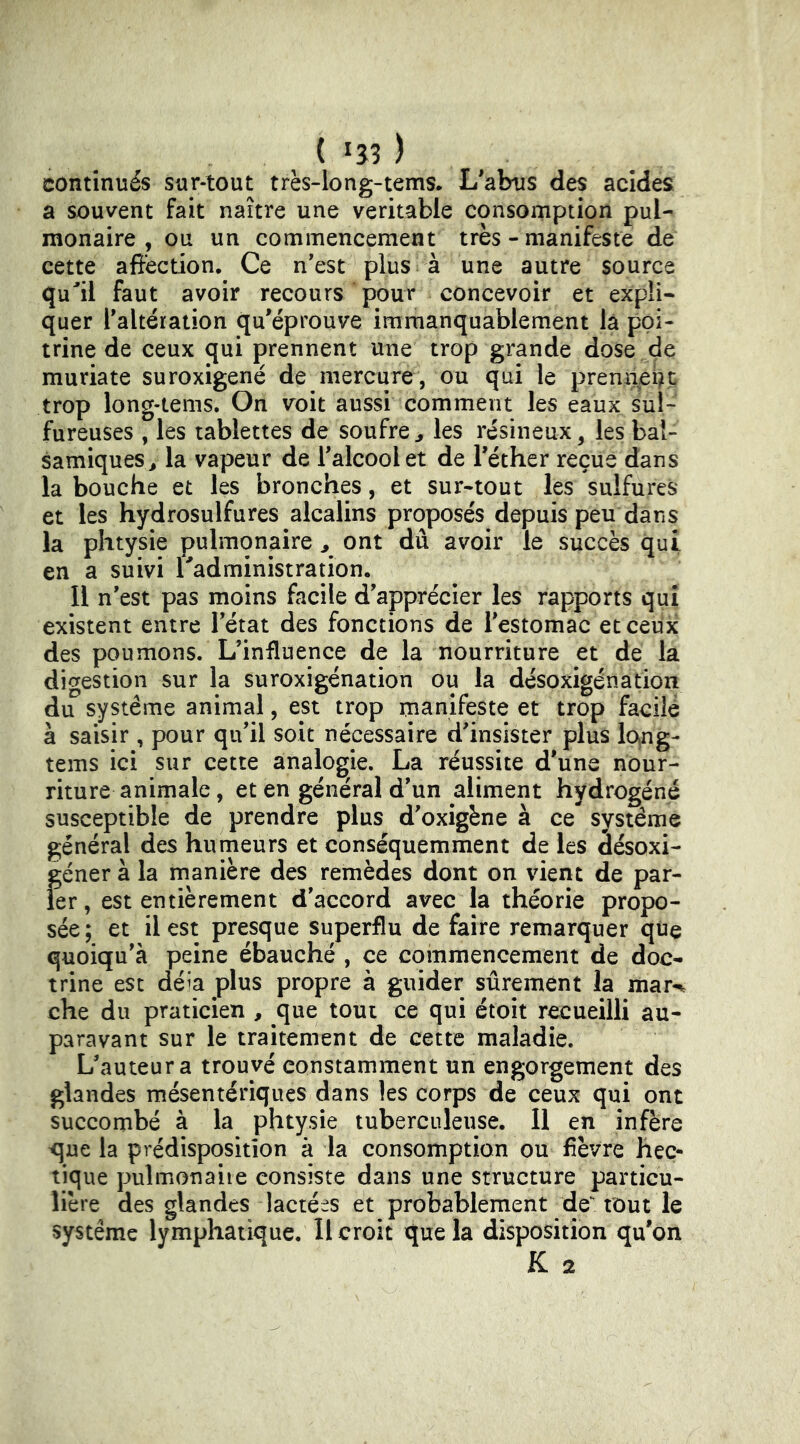continués sur-tout très-Iong-tems. L'abus des acides a souvent fait naître une veritable consomption pul- monaire , ou un commencement très - manifeste de cette aftèction. Ce n'est plus à une autre source quil faut avoir recours pour concevoir et expli- quer l'altération qu'éprouve immanquablement là poi- trine de ceux qui prennent une trop grande dose de muriate suroxigené de mercure, ou qui le premi^i^t trop long-tems. On voit aussi comment les eaux sul- fureuses , les tablettes de soufre^ les résineux, les bal- samiques > la vapeur de l'alcool et de l'éther reçue dans la bouche et les bronches, et sur-tout les sulfures et les hydrosulfures alcalins proposés depuis peu dans la phtysie pulmonaire ^ ont dû avoir le succès qui en a suivi Tadministration. Il n'est pas moins facile d'apprécier les rapports qui existent entre l'état des fonctions de l'estomac et ceux des poumons. L’influence de la nourriture et de la digestion sur la suroxigénation ou la désoxigénation du système animal, est trop manifeste et trop facile à saisir , pour qu'il soit nécessaire d'insister plus lo^ng- tems ici sur cette analogie. La réussite d'une nour- riture animale, et en général d'un aliment hydrogéné susceptible de prendre plus d'oxigène à ce système général des humeurs et conséquemment de les âésoxi- {;éner à la manière des remèdes dont on vient de par- er , est entièrement d'accord avec la théorie propo- sée; et il est presque superflu de faire remarquer que quoiqu'à peine ébauché , ce commencement de doc- trine est déia plus propre à guider sûrement la mar-% che du praticien , que tout ce qui étoit recueilli au- paravant sur le traitement de cette maladie. L'auteur a trouvé constamment un engorgement des glandes mésentériques dans les corps de ceux qui ont succombé à la phtysie tuberculeuse. Il en infère <]ue la prédisposition à la consomption ou fièvre hec- tique pulmonaiie consiste dans une structure particu- lière des glandes lactées et probablement de tout le système lymphatique. Il croit que la disposition qu'on K 2