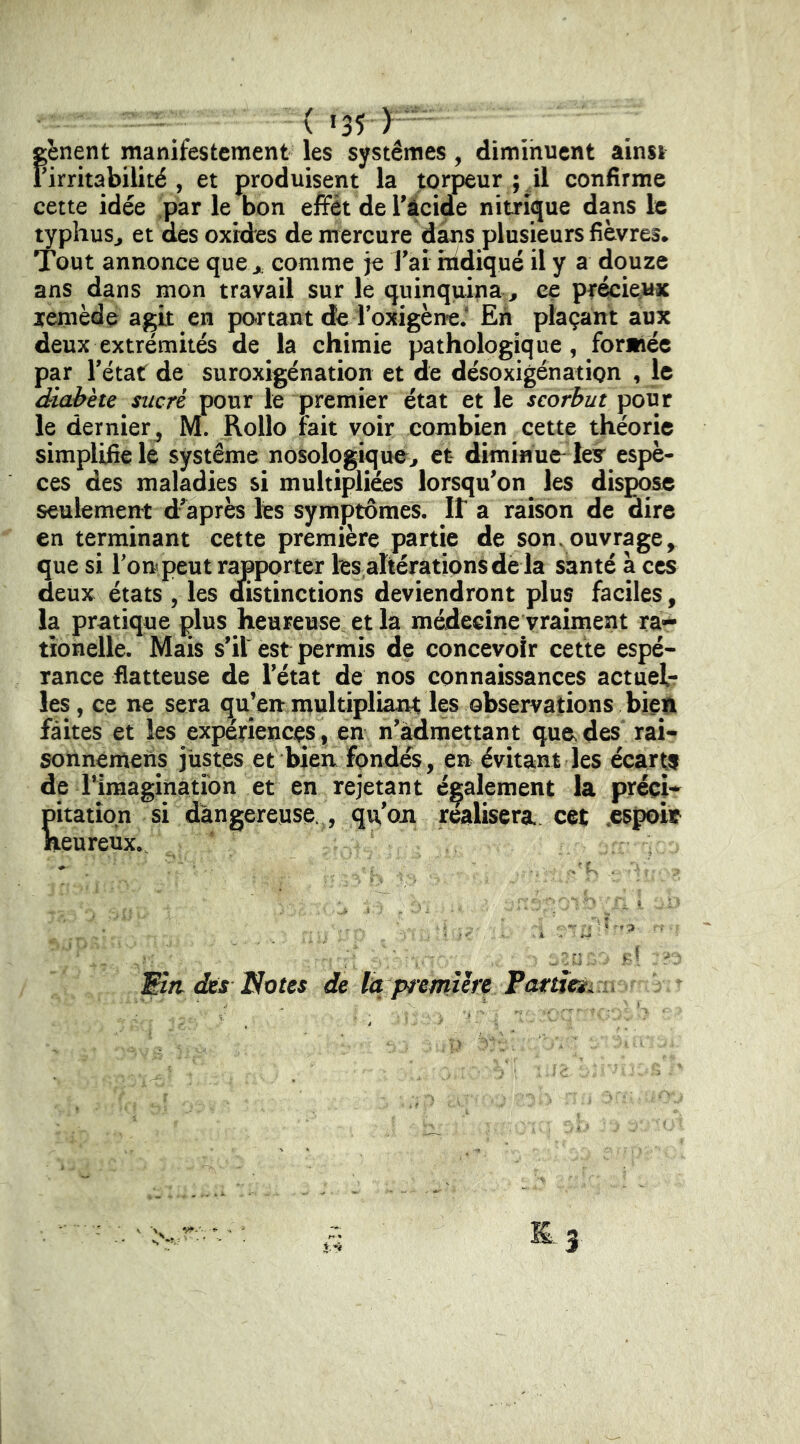 gênent manifestement les systèmes, diminuent ainsi Firritabilité , et produisent la torpeur ; il confirme cette idée par le bon effet de Tâcide nitrijjue dans le typhuSj et des oxides de mercure dans plusieurs fièvres* Tout annonce que j. comme je l'ai indiqué il y a douze ans dans mon travail sur le quinquina ^ ce précieux jemède agit en partant de ToxigèneJ En plaçant aux deux extrémités de la chimie pathologique, formée par l'état de suroxigénation et de désoxigénation , le diabète sucré pour le premier état et le scorbut pour le dernier J M. Rollo fait voir combien cette théorie simplifie le système nosologique^ et diminue ley espè- ces des maladies si multipliées lorsqu'on les dispose seulement d'après les symptômes. It a raison de dire en terminant cette première partie de son.ouvrage, que si Ton peut rapporter les.altérationsdè la santé a ces deux états , les dfistinctions deviendront plus faciles, la pratique plus heureuse et la médecine vraiment ra-- tîonelle. Mais s'il est permis de concevoir cette espé- rance flatteuse de l'état de nos connaissances actuelr les, ce ne sera qu’en multipliant les observations bien faites et les expériences, en n'àdmettant que.des rai- sonnemens justes et bien fondés, en évitant les écartf de i’imaginatibn et en rejetant également la préci- pitation si dangereuse., qu'on réalisera cet .espoit neureux.. Etn des Notes de la premiere Pameii . y».'. 3