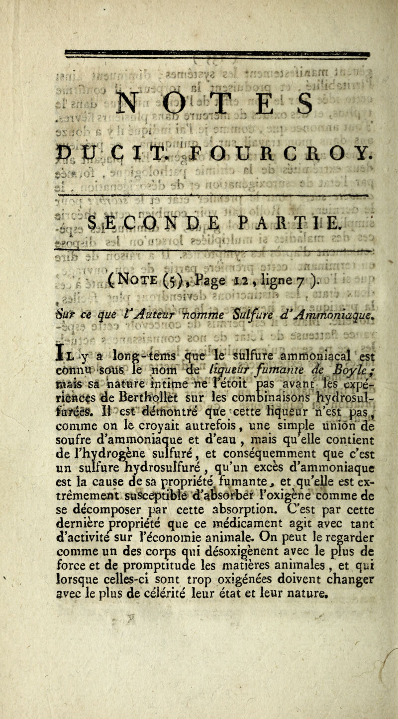 'N OL::t .E- S ^ ' » ü C I T. ' F O U R C R O Y. SÆC^NPE partie. J^NotE (5^),, Page 12 , ligne 7 )• ‘ ■ •• ' • . ■■ ■ t ■ • ' . . ’ ce que VAutéar 'homnte Sulfuré d‘Amrfiàniaque. Il -y a lông'-'téms ,qoc le sülfufe ammoniacal est côttnù 'SOtis le nom liqueur fumante de BoyU; t»àfô sâ nature intime heTëtoit pas avant les expé- riè«C$s <de Berthpllèt sur les combinaisons , hydrosul- fureëS. il est* dëtUontré qtfe cette liqueur n’e'st pas., comme on lé croyait autrefois, une simple Union de soufre d’ammoniaque et d’eau , mais quelle contient de l’hydrogène sulfuré, et conséquemment que c’est un sulfure hydrosulfuré, qu’un excès d’ammoniaque est la cause de sa propriété fumante, et qu’elle est ex- trêmement suSc^tibtë d’aÔsorbér l’oxigèné comme de se décomposer par cette absorption. C’est par cette dernière propriété que ce médicament agit avec tant d’activité sur l’économie animale. On peut le reorder comme un des corps qui désoxigènent avec le plus de force et de promptitude les matières animales , et qui lorsque celles-ci sont trop oxigénées doivent changer avec le plus de célérité leur état et leur nature.