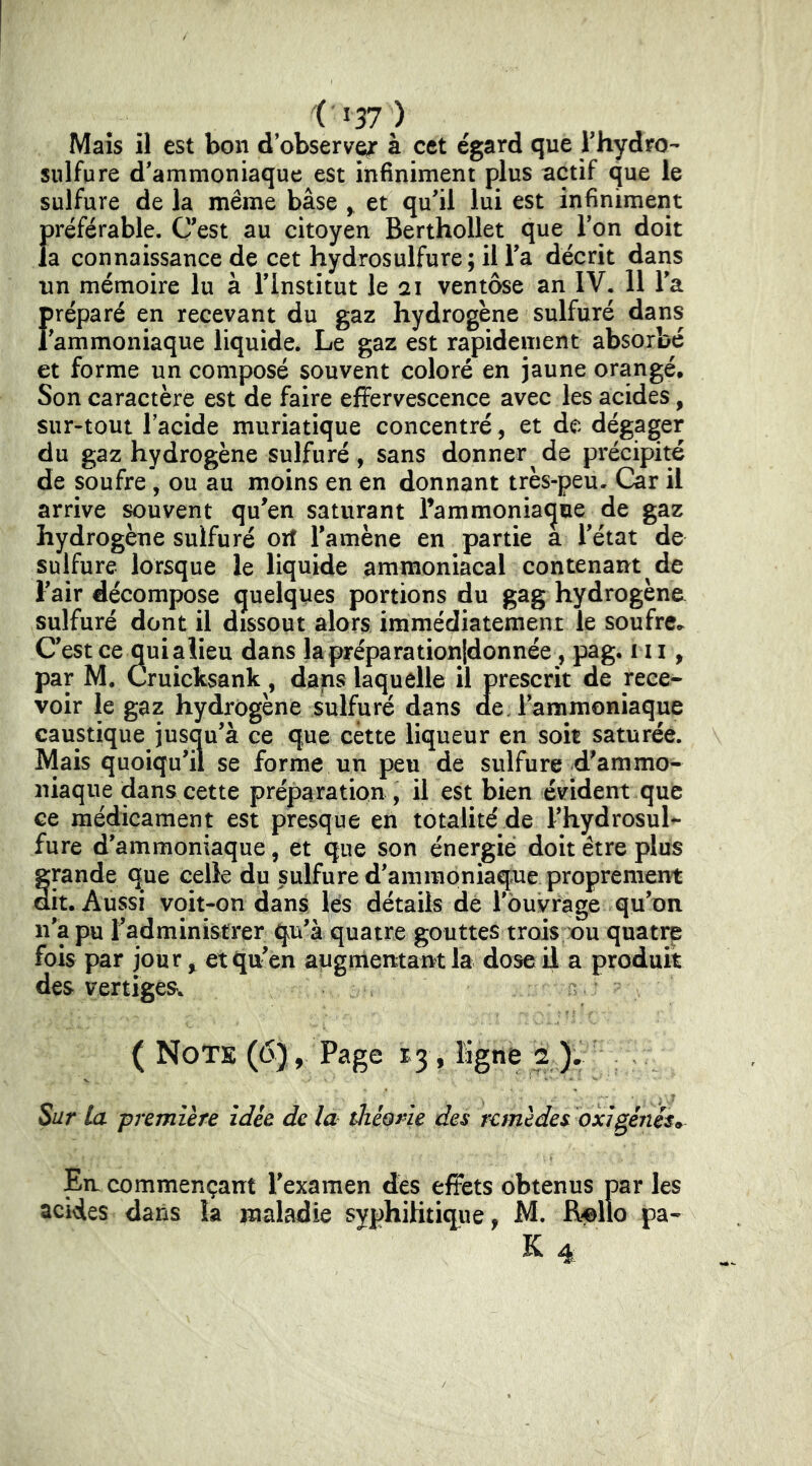 Mais il est bon d observer à cet égard que rhydro- sulfure d'ammoniaque est infiniment plus actif que le sulfure de la même base y et qu'il lui est infiniment {)référable. C'est au citoyen Berthollet que Ton doit a connaissance de cet hydrosulfure; il l'a décrit dans un mémoire lu à l'Institut le ai ventôse an IV, 11 l'a f)réparé en recevant du gaz hydrogène sulfuré dans 'ammoniaque liquide. Le gaz est rapidement absorbé et forme un composé souvent coloré en jaune orangé. Son caractère est de faire effervescence avec les acides, sur-tout lacide muriatique concentré, et de dégager du gaz hydrogène sulfuré, sans donner de précipité de soufre, ou au moins en en donnant très-peu. Car il arrive ^uvent qu'en saturant l’ammoniaque de gaz hydrogène sulfuré orf l'amène en partie a l'état de sulfure lorsque le liquide ammoniacal contenant de l'air décompose quelques portions du gag hydrogène sulfuré dont il dissout alors immédiatement le soufre.^ C'est ce qui aiieu dans lapréparationldonnée, pag. ni, par M, Cruicksank, dans laquelle il prescrit de rece- voir le gaz hydrogène sulfuré dans de. l'ammoniaque caustique jusqu'à ce que cette liqueur en soit saturée. Mais quoiqu'il se forme un peu de sulfure d'ammo- niaque dans cette préparation , il est bien évident que ce médicament est presque en totalité de l'hydrosul- fure d'ammoniaque, et que son énergie doit être plus grande que celle du sulfure d'ammoniaque proprement ait. Aussi voit-on dans lés détails dé l'ouvrage qu'on n'a pu l'administrer qu'à quatre gouttes trois ou quatre fois par jour ^ et qu'en augmentant la dose il a produit des vertiges. ( NoTs (6), Page 13, Kgne 2 Sur la première idée de là théorie des remèdes dxigéiiésf^ En commençant l'examen des effets obtenus par les acides dans la maladie syphilitique, M. Relîo pa- K 4.