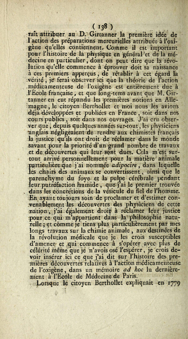 *38 ) raît attribuer au D. Girtanner la première idée de l’action des préparations mercurielles attribuée à rpxî- gène au-elles contiennent,-Comme il est important pour rhistoire de la physique en général et delà mé- decine en particulier, dont on peut dire que la révo- lution qu’elle commence à éprouver doit sa naissance à ces premiers apperçus, de rétablir à cet égard la vérité, jef ferai observer ici que la théorie de i action médicamenteuse de loxigène est entièrement due à rÈcole française^ et que long-tems avant que M. Gir- tanner en eut répandu les premières notions en Alle- magne, le citoyen Berthollet et moi nous les avions déjà développées et publiées en France, soit dans nos cours publics , soit cfans nos ouvrages. J’ai cru obser- ver que 5 depuis quelques années sur-tout, les physiciens •anglais négligeaient de rendre aux chimistes français la justice qu’ils ont droit de réclamer dans le monde savant pour la priorité d’un grand nombre de travaux et de découvertes qui leur spnt dues. Cela m’est sur- tout arrivé personneli'ement pour la matière animale particulière que j’ai nommée adipocire, dans laquelle les chairs des animaux se convertissent, ainsi que lé Ï)arenchyme du foye et la pulpe cérébrale pendant eur putréfaction humide , que ) ai le premier trouvée dans les concrétions de la vésicule du fiel de l’homme. En ayant toujours soin de proclamer et d’estimer con- venablement fes découvertes des physiciens de cette nation;, j^ai également droit à réclamer leur justice pour ce qui m’appartient dans la'philosophie natu- relle ; et comme je tiens plus particulièrement par mes longs travaux sur la chimie animale , aux destinées de la révolution médicale que je les crois susceptibles d’amener et qui commence à s’opérer avec plus de célérité même que je n’avois osé l’esperer, je crois de- voir insérer ici ce que j’ai dit sur rhistoire des pre- mières découvertes relatives à l’action médicamenteuse del’oxigène, dans un m.émoire lu dernière- ment à l’Ecole de Médecine de Paris. Lorsque le citoyen Berthollet expliquait en 1779
