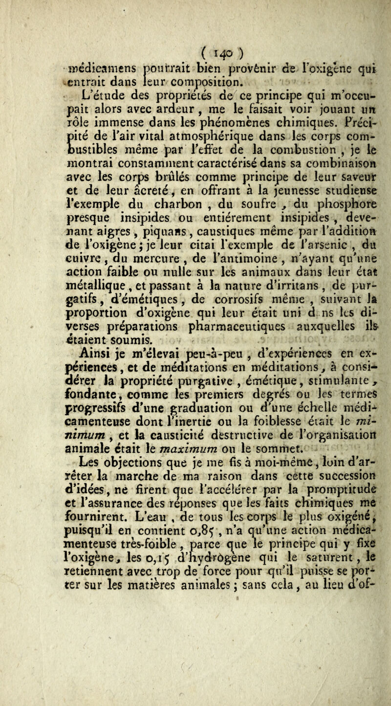 médieaniens pourrait bien provènir de Toxigene qui -entrait dans leur composition. L’étude des propriétés de ce principe qui m’occu- pait alors avec ardeur, me le faisait voir jouant im lôle immense dans les phénomènes chimiques. PrécL Eité de Pair vital atmosphérique dans les corps corn- ustibles meme par l’effet de la combustion , je le montrai constamment caractérisé dans sa combinaison avec les corps brûlés comme principe de leur saveur et de leur âcreté, en offrant à la jeunesse studieuse l’exemple du charbon , du soufre y du phosphore presque insipides ou entièrement insipides , deve- nant aigres , piquans, caustiques même par l’addition de 1 oxigène ; je leur citai Fexemple de l’arsenic , du cuivre, du mercure , de l’antimoine , n’ayant qu’une action faible ou nulle sur les animaux dans leur état métallique , et passant à la nature d’irritans , de pur- gatifs , d’émétiques , de corrosifs même , suivant la proportion d’oxigène qui leur était uni d ns les di- verses préparations pharmaceutiques auxquelles ils- étaient soumis. Ainsi je m’élevai peu-à-peu , d’expériences en ex- périences, et de méditations en méditations^ à consi- dérer la propriété purgative , émétique, stimulante^ fondante , comme les premiers degrés ou les termes progressifs d'une graduation ou d’une échelle niédi-^ camenteuse dont l’inertie ou la foiblesse était le mi- nimum , et la causticité destructive de l’organisaiiort animale était le maximum on le sommet. Les objections que je me fis à moi-mérne, loin d'ar- rêter la marche de ma raison dans cette succession d’idées, ne firent que l’accélérer par la promptitude et l’assurance des réponses que les faits chimiques me fournirent. L’eau , de tous les corps le plus oxigéné^ puisqu'il en contient 0^85 , n’a qu’une action médica- menteuse très-foible, parce c^ue le principe qui y fixe l’oxigène^ les 0,15 d’hydrôgene qui le saturent, le retiennent avec trop de force pour xja’il puisse se por* ter sur les matières animales ; sans cela, au lieu ûof-