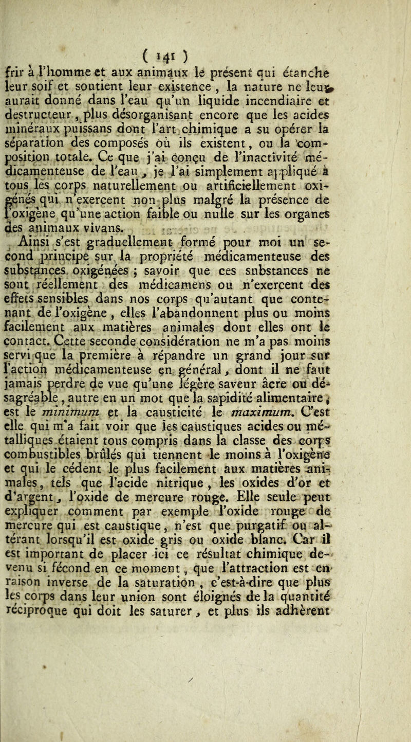 frir à riiomme et aux animaux le présent qui étanche leur soif et soutient leur existence , la nature ne leu^ aurait donné dans l’eau qu’un liquide incendiaire et destructeur , plus désorganisant encore que les acides minéraux puissans dont Tart chimique a su opérer la séparation des composés où ils existent, ou la corn* position totale. Ce que j’ai conçu de l’inactivité mé- dicamenteuse de Teau ^ je l’ai simplement aj;plique à tous^ lès corps naturellement ou artificiellement oxi- fén& qui n’exercent non plus malgré la présence de oxigéne qu’une action faible ou nulle sur les organes des animaux vivans. Ainsi s’est graduellement formé pour moi un se- cond .jiîrinqipe sur la propriété médicamenteuse des subst^ces. oxigénies ; savoir que ces substances ne sont réellement des médicamens ou n'exercent des effets sensibles dans nos corps qu’autant que conte- nant de i’oxigène , elles l’abandonnent plus ou moins facilement aux matières animales dont elles ont le contact. Cette seconde considération ne m’a pas moins servi que la première à répandre un grand jour sut Taction médicamenteuse jamais perdre de vue qu’une légère saveur âcre ou dé-^ sagréable, autre en un mot que la sapidité alimentaire 4 est le minimum çt la causticité le maximum. C’est elle qui m’a fait voir que les caustiques acides ou mé- talliques étaient tous compris dans la classe des corps combustibles brûlés qui tiennent le moins à Toxigèn*ei et qui le cèdent le plus facilement aux matières ^ani-i males, tels que Tacide nitrique , les oxides d’or et d’argent J l’oxide de mercure rouge. Elle seule peut expliquer comment par exemple Toxide rouge de mercure qui est caustique ^ n’est que purgatif ou al- térant lorsqu’il est oxide gris ou oxide blanc. Car il est important de placer ici ce résultat chimique de- venu si fécond en ce moment, que Tattraction est eii' raison inverse de la saturation , c’est-à-dire que plus les coips dans leur union sont éloignés delà quantité réciproque qui doit les saturer ^ et plus ils adhèrent