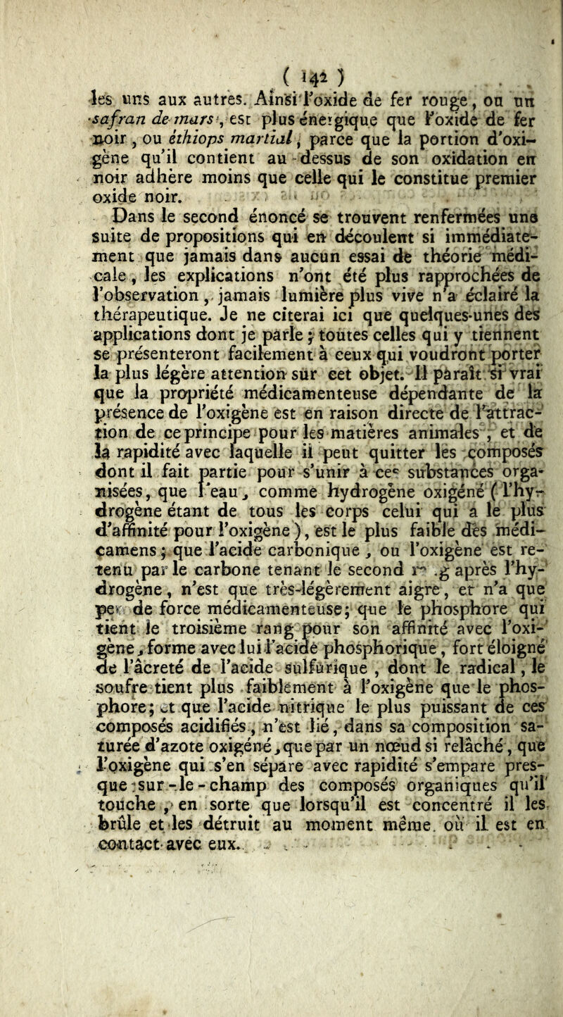 . . les uns aux autres. Ain^i Foxide de fer rouge, ou un •safran de marsplus énergique que Fbxide de fer lioir 5 ou éthiops mania f parce que la portion d'oxi- gène quil contient au dessus de son oxidation en noir adhère moins que celle qui le constitue premier oxide noir. Dans le second énoncé se trouvent renfermées une suite de propositions qui en découlent si immédiate- ment que jamais dans aucun essai de théorie médi- cale, les explications n'ont été plus rapprochées de Tobservation ,, jamais lumière plus vive n*a éclairé la thérapeutique. Je ne citerai ici que quelques-unes des applications dont je parle j toùtes celles qui y tiennent se présenteront facilement à ceux qui voudront porter la plus légère attention sur eet objet. Il pàraît.^ vrai' que la propriété médicamenteuse dépendante de la présence de Toxigène est en raison directe de l^trac- lion de ce principe pour les matières animales , et de la rapidité avec laquelle il peut quitter lés composés dont il fait partie pour s’unir à ce*' substatices orga-^ nisées, que Peau;, comme hydrogène oxigéné f Thyv drogène étant de tous les corps celui qui a le plus d’affinité pour l’oxigène ), est le plus faible dès /médî-- çamens ;,que raeide carbonique ^ ou Toxigèné est re- tenti parle carbone tenant le second g après rhy- drogène, n’est que très-légèrement aigre, et n’a que pw de force médicamenteuse; que le phosphore qui tient le troisième rang pour son affinité avec l’oxi-' gène J forme avec luil'acidè phosphorique, fort éloigné de 1 acreté de l’aeide sulfurique , dont le radical , le soufre tient plus faiblement à Foxigèrie quele phos- phore; et que l’aeide nitrique le plus puissant de ces composés acidifiés., n’èst lié, dans sa composition sa- turée d’azote oxigénéj que par un noeud si relâché , que l’oxigène qui :s’en sépare avec rapidité s’empare pres- que :sur-le-champ des composés organiques qu’il touche ,> en sorte^ que lorsqu’il est concentré il les, brûle et les détruit au moment même, ou il est en contact avec eux. w ^ ^ .