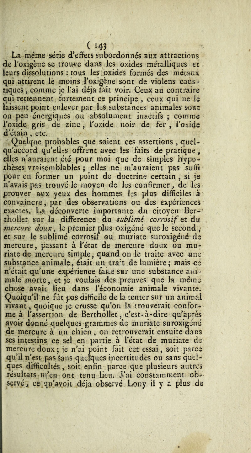 La meme série d'effets subordonnés aux attractions de Toxigène se trouve dans les oxides métalliques et leurs dissolutions : tous les oxides formés des métaux qui attirent le moins Toxigène sont de violens caus- tiques , comme je Tai déjà fait voir. Ceux au contraire qui retiennent fortement ce principe^ ceux qui ne le laissent point enlever par les substances animales sont ou peu énergiques ou absolument inactifs ; comme Toxide gris de zinc, Toxide noir de fer , i’oxide d'étain , etc. \ Quelque probables que soient ces assertions , quel- qu'accord qu'eUcS offrent avec les faits de pratique^ elles n'auraient été pour moi que de simples hypo- thèses vraisemblables ; elles ne m’auraient pas suffi pour en former un point de doctrine certain , si je n’avais pas trouvé le moyen de les confirmer, de les prouver aux yeux des hommes les plus difficiles à convaincre, par des observations ou des expériences exactes. La découverte importante du citoyen Ber-’ i thoilet sur la difference du sublimé corrosif du \ mercure doux ^ le premier plus oxigéné que le second , j et sur le sublimé çorrosit ou muriate suroxigéné de I mercure, passant à l’état de mercure doux ou mu- riate de mercare simple, quand on le traite avec une substance animale, était un tra't de lumière; mais ce I n’était qu’une expérience feke sur une substance ani- male morte, et je voulais des preuves que la meme chose avait lieu dans réconomie animale vivante. Quoiqu'il ne fut pas difficile de la tenter sur un animal vivant, quoique je crusse qu’on la trouverait confor- me à l’assertion de Berthollet, c'est-à-dire qu’àprès avoir donné quelques grammes de muriate suroxigéné de mercure à un chien , on retrouverait ensuite dans ses intestins ce sel en partie à l’état de muriate de mercure doux; je n’ai point fait cet essai, soit parce qu’il n’est passans quelques incertitudes ou sans quel-^ ques difficultés , soit enfin parce que plusieurs autres résultats m'en ont tenu lieu. J'ai constamment ob- servé j ce qu’avoit déjà observé Lony il y a plus de