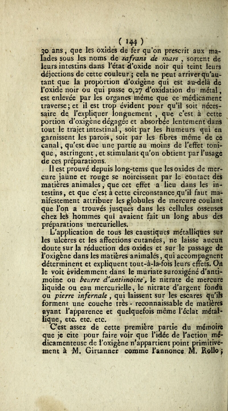 . , C »44 ) . 20 ans, que les oxides de fer qu’on prescrit aux ma- lades sous les noms de safrans de mars , sortent de leurs intestins dans l'état d'oxide noir qui teint leurs déjections de cette couleur ; cela ne peut arriver qu'au- tant que la proportion d'oxigène qui est au-delà de l'oxide noir ou qui passe 0,27 d'oxidation du métal, est enlevée par les organes même que ce médicament traverse; et il est trop évident pour qu’il soit néces- saire de l'expliquer longuement , que c'est à cette portion d'oxigène dégagée et absorbée lentement dans tout le trajet intestinal, soit par les humeurs qui en garnissent les parois, soit par les fibres même de ce canal, qu'est due une partie au moins dé l'efifet toni- que , astringent, et stimulant qu'on obtient par l'usage de ces préparations. Il est prouvé depuis long-tems que les oxides de mer- cure jaune et rouge se noircissent par le contact des matières animales, que cet effet a lieu dans les in- testins, et que c’est à cette circonstance qu'il faut ma- nifestement attribuer les globules de mercure coulant que l'on a trouvés jusques dans les cellules osseuses chez les hommes qui avaient fait un long abus des préparations mercurielles. L'application de tous les caustiques métalliques sur les ulcères et les affections cutanées, ne laisse aucun doute sur la réduction des oxides et sur le passage de î'oxigène dans les matières animalés, qui accompagnent déterminent et expliquent tout-à-la-fois leurs effets^ On le voit évidemment dans le muriate suroxigéné d'anti- moine ou beurre d'antimoine, le nitrate de mercure liquide ou eau mercurielle, le nitrate d'argent fondu ou pierre infernale, qui laissent sur les escares qu’ils forment une couche très - reconnaissable de matières ^yant l'apparence et quelquefois même l’éclat métal- lique, etc. etc. etc. C'est assez de cette première partie du mémoire 3ue je cite pour faire voir que l'idée de Taction mé- icamenteuse de î'oxigène n^appartient point primitive- ment à ;M. Girtanner comme l'annonce M. Rollo ; I