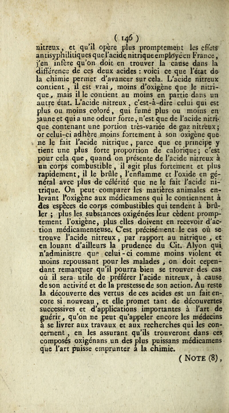 ^ ) nitreux, et qu'il opère plus promptement les efiets antisyphilitiques que Tacide nitrique employé en France, j'en infère qu'on doit en trouver la cause dans la différence de ces deux acides : voici ce que letat de la chimie permet d'avancer sur cela. L'acide nitreux contient , il est vrai, moins d'oxigène que le nitri- que^ mais il le contient au moins en partie dans un autre état. L'acide nitreux, c'est-à-dire celui qui esc plus ou moins coloré, qui fume plus ou moins en jaune et qui a une odeur forte, n'est que de l'acide nitri- que contenant une portion très-variée de gaz nitreux; or celui-ci adhère moins fortement à son oxigène que ne le fait l'acide nitrique, parce que ce principe y tient une plus forte proportion de calorique; c'est pour cela que, quand on présente de l'acide nitreux à un corps combustible, il agit plus fortement et plus rapidement, il le brûle, l'enflamme et l’oxide en gé- néral avec plus de célérité que ne le fait l'acide ni- trique. On peut -comparer les matières animales en- levant l’oxigene aux médicamens qui le contiennent à des espèces de corps combustibles qui tendent à brû- ler ; plus les substances oxigénées leur cèdent promp- tement i'oxigène, plus elles doivent en recevoir d'ac- tion médicamenteuse. C'est précisément, le cas où se trouve l'acide nitreux, par rapport au nitrique^, et en louant d'ailleurs la prudence du Cit. Alyon qui n'administre que celui-ci comme moins violent et moins repoussant pour les malades ^ on doit cepen- dant remarquer qu'il pourra bien se trouver des cas où il sera utile de préférer l'acide nitreux, à cause de son activité et de la prestesse de son action. Au reste la découverte des vertus de ces acides est un fait en- core si nouveau, et elle promet tant de découvertes successives et d'applications importantes à l'art de fuérir^ qu'on ne peut qu’appeler encore les médecins se livrer aux travaux et aux recherches qui les con- çernent , en les assurant qu'ils trouveront dans ces composés oxigénans un des plus puissans médicamens que l'art ^isse emprunter a la chimie. ( Note (8),