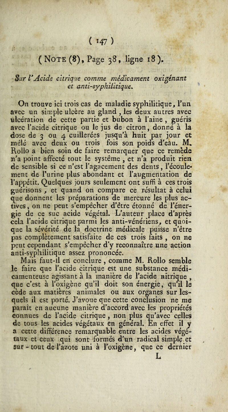 ( Note (8), Page 38, ligne 18 ). Sur I*Acide citrique comme médicament oxigénant et anti-syphilitique^ On trouve ici trois cas de maladie syphilitique j Fun. avec un simple ulcère au gland , les deux autres avec ulcération de cette partie et bubon à l'aine , guéris avec Facide citrique ou le jus de citron, donné à la dose de 3 ou 4 cuillerées jusqu'à huit par jour et mêlé avec deux ou trois fois son poids d'eau. M* Rollo a bien soin de faire remarquer que ce remède n'a point affecté tout le système ^ et n'a produit rien de sensible si ce n'est Fagacement des dents, l'écoule- ment de Furine plus abondant et l'augmentation de l'appétit. Quelques jours seulement ont suffi à ces trois guérisons ^ et quand on compare ce résultat à celui <^ue donnent les préparations de mercure les plus ac- tives , on ne peut s'empêcher d'être étonné de l'éner- gie de ce suc acide végétal. L'auteur place d'après cela Facide citrique parmi les anti-vénériens^ et quoi- que la sévérité de la doctrine médicale puisse n'être pas complètement satisfaite de ces trois faits , on ne peut cependant s'empêcher d'y reconnaître une action anti-syphilitique assez prononcée. Mais faut-il en conclure, comme M. Rollo semble Je faire que Facide citrique est une substance médi- camenteuse agissant à la manière de Facide nitrique , que c’est à l'oxigène qu’il doit son énergie, qu'il le cède aux matières animales ou aux organes sur les- quels il est porté. J'avoue que cette conclusion ne me paraît en aucune manière d'accord avec les propriétés connues de Facide citrique, non plus qu'avec celles de tous les acides végétaux en général. En effet il y a cette différence remarquable entre les acides végé- taux et ceux qui sont formés d'un radical simple et sur - tout de l'azote uni à l'oxigène, que ce dernier L