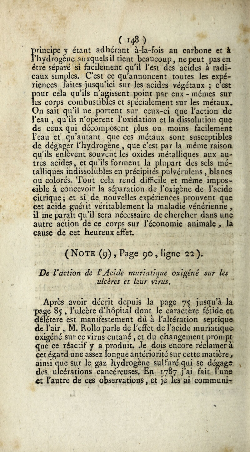 principe y étant adhérant àda-fois au carbone et à ihydrogène auxquels il tient beaucoup, ne peut pas en être séparé si facilement qu'il Test des acides à radi- caux simples. Cest ce qu'annoncent toutes les expé- riences faites jusqu'ici sur les acides végétaux ; c’est f)Our cela qu'ils n'agissent point par eux - mêmes sur es corps combustibles et spécialement sur les métaux. On sait qu'il ne portent sur ceux-ci que l'action de l'eau , qu'ils n'opèrent l'oxidation et la dissolution que de ceux qui décomposent plus ou moins facilement l'eau et qu'autant que ces métaux sont susceptibles de, dégager l'hydrogène , que c'est par la même raison qu'ils enlèvent souvent les oxides métalliques aux au- tres acides, et qu'üs forment la plupart des sels mé- talliques indissolubles en précipités pulvérulens, blancs ou colorés. Tout cela rend difficile et même impos- «ible à concevoir la séparation de l'oxigène de l'acide citrique; et si de nouvelles expériences prouvent que cet acide guérit véritablement la maladie vénérienne , il me paraît qu'il sera nécessaire de chercher dans une autre action de ce corps sur l'économie animale ^ la cause de cet heureux effet. ( Note (9), Page 90, ligne 22 ). Ve Vaction de VAcide muriatique oxigèné sur les ulcères et leur virus. Après avoir décrit depuis la page 75 jusqu'à la page 85 , l'ulcère d'hôpital dont le caractère fétide et jdélétere est manifestement dû à l'altération septique de l'air , M. Rollo parle de l'effet de l'acide muriatique oxigéné sur ce virus cutané , et du changement prompt que ce réactif y a produit. Je dois encore réclamer à cet égard une assez longue antériorité sur cette matière^ ainsi que sur le gaz hydrogène sulfuré qui se dégage des ulcérations cancéreuses. En 1787 j'ai fait 1 une l'autre de ces observations, et je les ai communi-