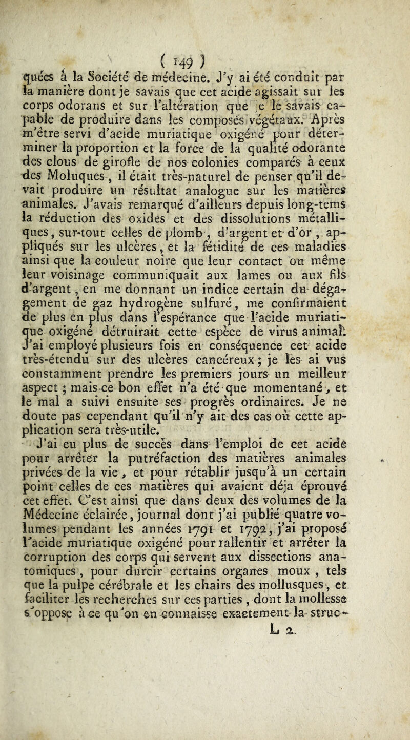 (juees a la Soeiete de médecine. J^y ai été conduit par la manière dont je savais que cet acide agissait sur les corps odorans et sur Faltération que -e le savais ca- pable de produire dans les composés»végétaux. Après m'être servi d'acide muriatique oxigéné pour déter- miner la proportion et la force de la qualité odorante des clous de girofle de nos colonies comparés à ceux des Moluques , il était très-naturel de penser qu'il de- vait produire un résultat analogue sur les matières animales. J'avais remarqué d'ailleurs depuis long-tems la réduction des oxides et des dissolutions métalli- ques, sur-tout celles de plomb , d'argent et d'ôr , ap- pliqués ^ur les ulcères, et la fétidité de ces maladies ainsi que la couleur noire que leur contact ou même leur voisinage communiquait aux lames ou aux fils d'argent, en me donnant un indice certain du déga-^ gement de gaz hydrogène sulfuré, me confirmaient de plus en plus dans i espérance que l'acide muriati- 3ue oxigéné détruirait cette espèce de virus animah 'ai employé plusieurs fois en conséquence cet acide très-étendu sur des ulcères cancéreux ; je ai vus constamment prendre les premiers jours un meilleur aspect ; mais ce bon effet n'a été que momentané;, et le mal a suivi ensuite ses progrès ordinaires. Je ne doute pas cependant qu'il n'y ait des cas où cette ap- plication sera très-utile. J’ai eu plus de succès dans' l'emploi de eet acide pour arrêter la putréfaction des matières animales privées de la vie\, et pour rétablir jusqu'à un certain point celles de ces matières qui avaient déjà éprouvé cet effet. C'est ainsi que dans deux des volumes de la Médecine éclairée, journal dont j'ai publié quatre vo- lumes pendant les années 1791 et 1792, j'ai proposé Tacide muriatique oxigéné pourrallentir et arrêter la corruption des corps qui servent aux dissections ana- tomiques , pour durcir certains orgarres moux , tels que la pulpe cérébrale et les chairs des mollusques, et faciliter les recherches sur ces parties , dont la mollesse SL^oppose à ce qu^on en connaisse exactement la^ struc L 2