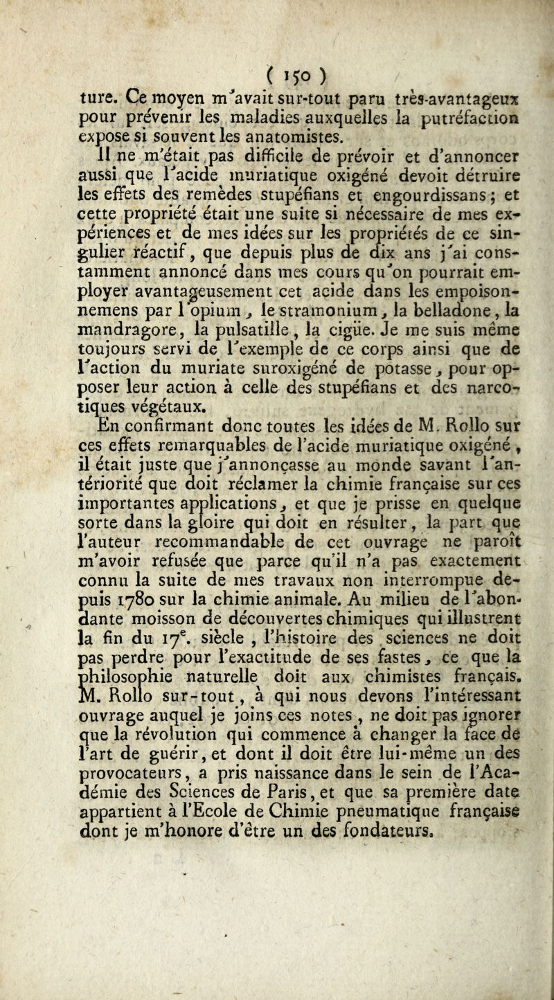ture. Ce moyen m^avait sur-tout paru très-avantageux pour prévenir les maladies auxquelles la putréfaction expose si souvent les anatomistes. 11 ne m'était pas difficile de prévoir et d'annoncer aussi que l'^acide muriatique oxigéné devoit détruire les effets des remèdes stupéfians et engourdissans ; et cette propriété était une suite si nécessaire de mes ex- périences et de mes idées sur les propriétés de ce sin- gulier réactif, que depuis plus de dix ans j^ai cons- tamment annoncé dans mes cours qu'mon pourrait em- ployer avantageusement cet acide dans les empoison- nemens par lopium ^ le stramonium, la belladone, la mandragore, la pulsatille, la cigiie. Je me suis même toujours servi de Texemple de ce corps ainsi que de Taction du muriate suroxigéné de potasse , pour op- poser leur action à celle des stupéfians et des narco- tiques végétaux. En confirmant donc toutes les idées de M. Rollo sur ces effets remarquables de Tacide muriatique oxigéné , il était juste que j^'annonçasse au monde savant Tan- tériorité que doit réclamer la chimie française sur ces importantes applications, et que je prisse en quelque sorte dans la gloire qui doit en résulter, la part que l'auteur recommandable de cet ouvrage ne paroît m'avoir refusée que parce qu'il n'a pas exactement connu la suite de mes travaux non interrompue de- puis 1780 sur la chimie animale. Au milieu de Tabon- dante moisson de découvertes chimiques qui illustrent la fin du I7^ siècle , l'iiistoire des sciences ne doit pas perdre pour l’exactitude de ses fastes , ce que la philosophie naturelle doit aux chimistes français. M. Rollo sur-tout, à qui nous devons l'intéressant ouvrage auquel je joins ces notes , ne doit pas ignorer que la révolution qui commence a changer la mee dô Tart de guérir, et dont il doit être lui-même un des provocateurs, a pris naissance dans le sein de l'Aca- démie des Sciences de Paris, et que sa première dat^ appartient à l'Ecole de Chimie pneumatique française dont je m'honore d'être uii des fondateurs.