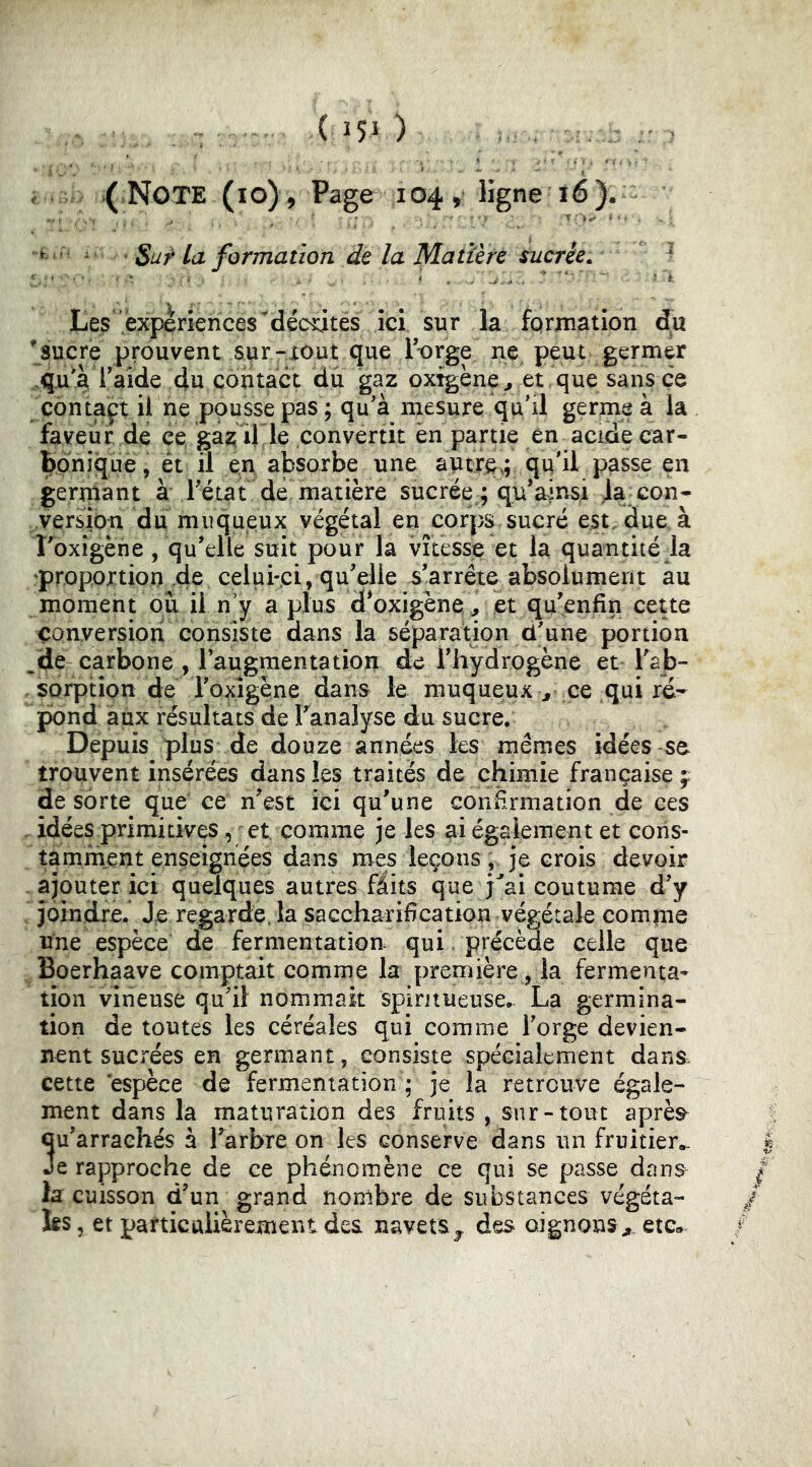 < >( Note (lo) , Page 104 » ligne 16). ^ ^ ' Sur La formation de la Matière sucrée.  Le^ experiences décotes la formation du *sucre prouvent sur-xout que T-orge ne. peut germer ..qu'VlVide du çohtact du gaz oxtgène^ et que sans ce côntaft il ne pousse pas ; qu'a mesure qu'il germe à la faveur de ce ga^ ille convertit en partie en acide car- Bpniquè, et il en absorbe une autre.; qu'il passe en germant à rétat de matière sucrée ; qu’ainsi la con- version du muqueux végétal en corps, sucré est, due à Foxigène, qu'elle suit pour la vitesse et la quantité la proportion de celui-ci, qu'elle s'arrête absolument au moment où il n'y a plus d*oxigène\, et qu'enfin cette conversion consiste dans la séparation d'une portion ,de carbone , laugmentation de l'hydrogène et Tab- sorptîon de roxîgène dans le muqueux ce qui rc- pond aux résultats de Tanalyse du sucre. Depuis plus de douze années les mêmes idées se trouvent insérées dans les traités de chimie française f de sorte que ce n'est ici qu'une confirmation de ces , idées primitives, et comme je les ai également et cons- tamment enseignées dans mes leçons, je crois devoir . ajouter ici quelques autres fâits que j^'ai coutume d’y . joindre. Je regarde, la saccharification végétale comme une espèce de fermentation qui. précède celle que Boerhaave comptait comme la première , la fermenta- tion vineuse qu'il nommait spintueuse. La germina- tion de toutes les céréales qui comme forge devien- nent sucrées en germant, consiste spécialement dans. cette espèce de fermentation ; je la retrouve égale- ment dans la maturation des fruits , sur-tout après^ 5u'arraehés à l'arbre on les conserve dans un fruitier,.. e rapproche de ce phénomène ce qui se passe dans la cuisson d'un grand nombre de substances végéta- is, et particttiièrement des navets^ des oignons^ etc»