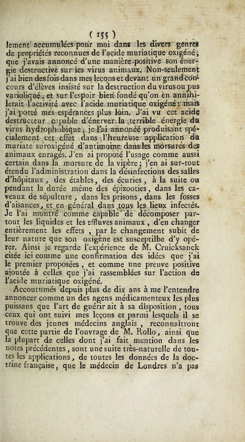 lenient accumulées pour moi dans les divers génréS de propriétés reconnues de Tacide muriatique oxigéné^, que j'avais annoncé d'une manière^poSitive son éner- gie destructive sur ies virus animaux. Non-seulement j'ai bien des fois dans mes leçons et devant un gràtid con^ cours d'élèves insisté sur la destruction du virus ou pus varioliqué 5 et sur l'espoir bien fondé qu’on en annihi- lerait ractivité; avec l'acide muriatique oxigéné : mais j'ai porté meS: espérances plus loin. J'ai vu cet acidç destructeur capable d’énerverJa ; terrible énergie da virus hydrophobique , je Tai annoncé produisant spé*^ cialement cet effet dans l'heureuse application dû muriate suroxigéné d'antimoine: dansdes rnorsurés des animaux enragés. J'en ai proposé l'usage comme aussi certain dans la morsure de la vipère; j'en ai sur-tout étendu l'administration dans la désinfections des salles d'hôpitaux ^ des étables, des écuries , à la suite ou pendant la durée même des épizooties, dans les ca- veaux de sépulture ^ dans les prisons, dans les fosses d'aisances^ et en général daus^tpus les lieux infectés. Je l'ai montré comme capable de décomposer par- tout les liquides et les effluves animaux , d'en changer entièrement les effets , par le changement subit de leur nature que son oxigène est susceptilbe d'y opé- rer. Ainsi je regarde l'expérience de M. Cruicksanck citée ici comme une confirmation des idées que j’ai le premier proposées , et comme une preuve positive ajoutée à celles que j’ai rassemblées sur l’action de l’acide muriatique oxigéné. Accoutumés depuis plus de dix ans à me l'entendre annoncer comme un des agens médicamenteux les plus puissans que l'art de guérir ait à sa disposition, tous ceux qui ont suivi mes leçons et parmi lesquels il se trouve des jeunes médecins anglais , reconnaîtront que cette partie de l'ouvrage de M, Rollo, ainsi que la plupart de celles dont j'ai fait mention dans les notes précédentes , sont une suite très-naturelle de tou- tes les applications ^ de toutes les données de la doc- trine française, que le médecin de Londres n'a pas