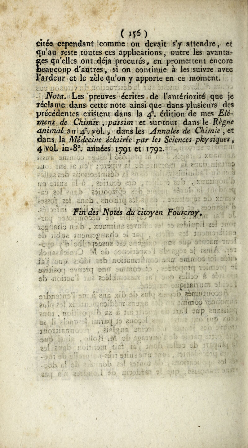 (}$6) citée, cependant 'comme on devait s’y attendre, et qu’au reste toutes ces applications, outre les avanta- tes qu’elles ont déjà procurés, en promettent encore eaueoup d’autres , si on continue à les suivre avec Tardeur et le zèle qu’on y apporte en ce moment. Nota. Les preuves écrites de l’antériorité que je téclame dans* cette note ainsi que dans plusieurs des précédentes existent dans la 4^ édition de mes Eté- mmA de Chimm J passim et sur-tout dans le Règne Animal au> ^o\. y dans les Annates de Chimie dans la Médecine éclairée par les Sciences physiques ^ 4 vol. in-8^ années 1791 et 1792. J J ■ : r ^ ^ ^ \ Fin^des'Noies du citoyen Fourcroy. vHo:.