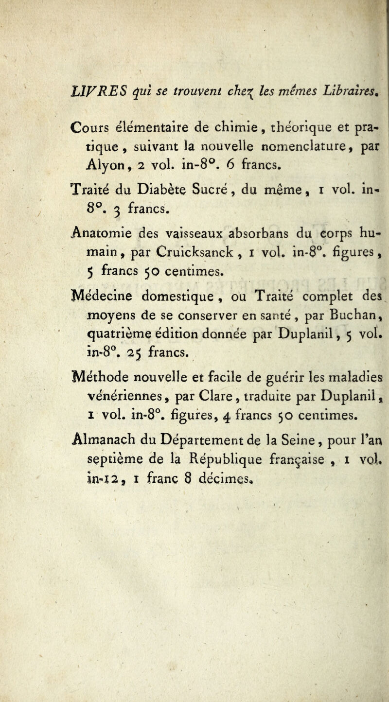 LIVRES ^ui se trouvent che^ les mêmes Libraires, Cours élémentaire de chimie, théorique et pra- tique , suivant la nouvelle nomenclature, par Alyon, 2 vol. in-8®. 6 francs. Traité du Diabète Sucré, du même, i vol. in- 8°. 3 francs. Anatomie des vaisseaux absorbans du corps hu- main , par Crulcksanck , i vol. in-8°. figures, 5 francs 50 centimes. Médecine domestique , ou Traité complet des moyens de se conserver en santé, par Buchan, quatrième édition donnée par Duplanll, 5 vol. in-8“, 25 francs. Méthode nouvelle et facile de guérir les maladies vénériennes, par Clare, traduite par Duplanil, I vol. in-8°. figures, 4 francs 50 centimes. Almanach du Département de la Seine, pour l’an septième de la République française , i vol,