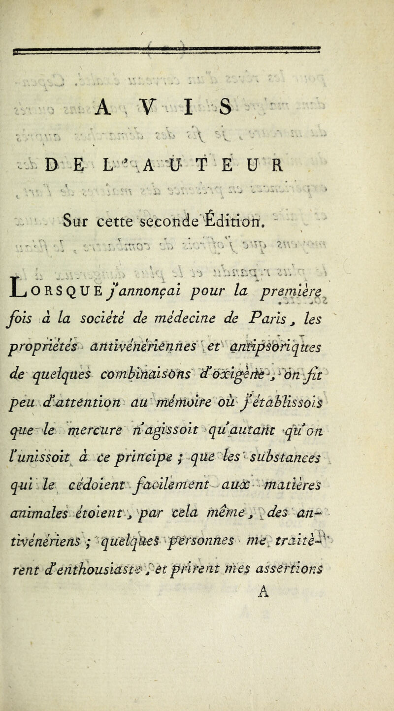 AVI S D E L ’ :,A -Ü- T E U R Sur cette seconde'Édition. .'I Lorsque j annonçai pour la premier^ fois à la société de médecine de Paris, les propriétés antivéhinènnes\et 4ritipsbnques de quelques comYùîaisOlns d’oxi^iiè^pôn jit peu d attention au ntéMoîre oü J établissois que-le mercure n agtssoit qu autant quon l’unissoit à ce principe i que les' substances qui : le cédoient ■ faoilemént auàc matières animales étaient,, par cela fnême ^ ^des an-^ tivénériens ; quelques personnes me, traité rent d enthousiaste et prirent nies assertions A