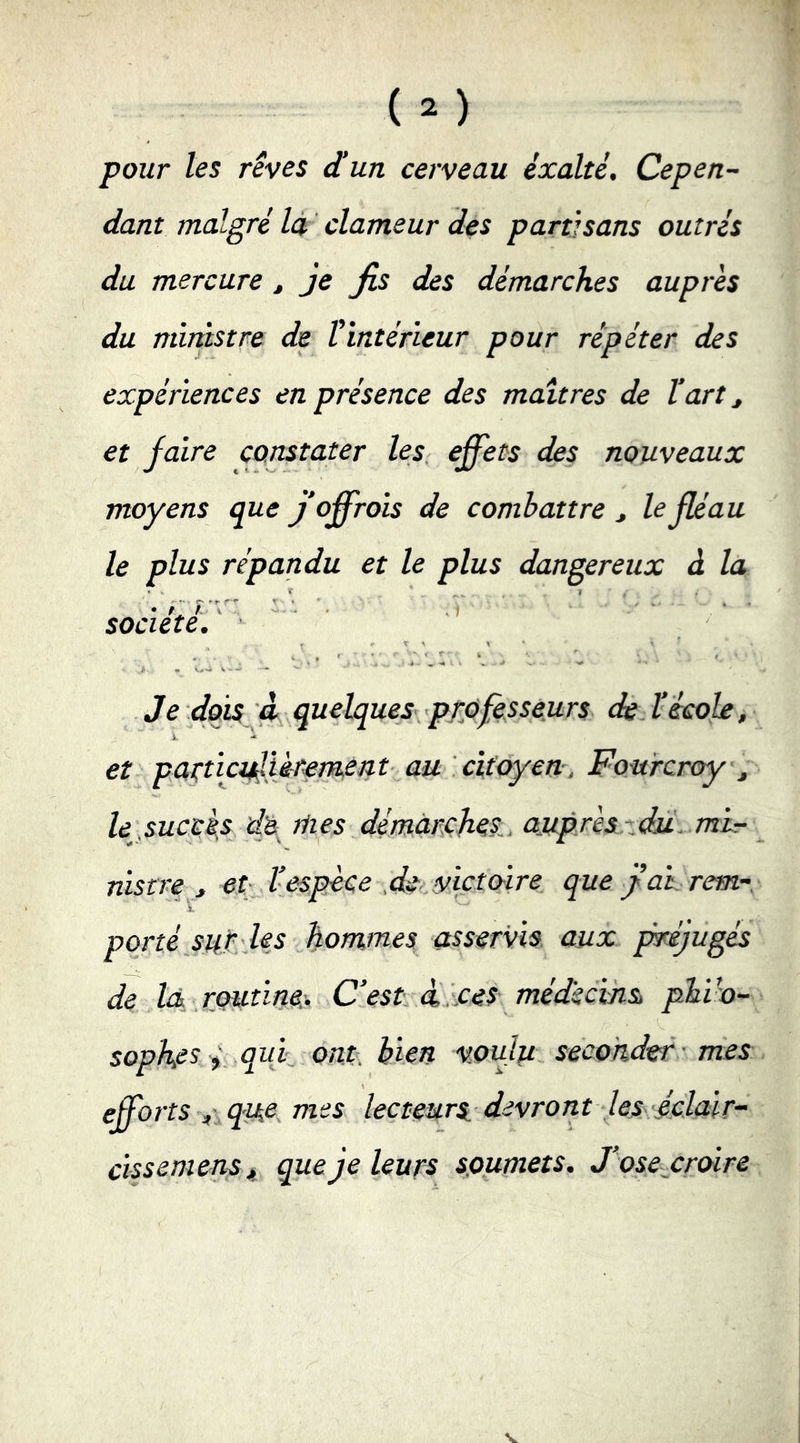 pour les rêves dun cerveau exalté. Cepen- dant malgré Id clameur des partisans outrés du mercure ^ je fis des démarches auprès du ministre de Vintérieur pour répéter des expériences en présence des maîtres de l'art ^ et faire constater les effets des nouveaux moyens que j'offrois de combattre ^ le fléau le plus répandu et le plus dangereux à la ‘ T ? . société.' Je dois 4 quelques- professeurs de. l'école, et patticiffikfetnent au citoyen-, Fourcroy^ le,succès de.^ mes démarches., a_uprèszdu,.mir nistre., et l'espèce que fai. rem- porté sué Us fommes asservis, aux pmjugés de là j.Qutinec. C'estÀ. ces médkcvm phib- sopkes i quf ont, bien vouJu seconder ’mes efforts ^\que mes lecteurs devront les-éclair-’ cissemensjt que Je leurs soumets. J'osejcrdire