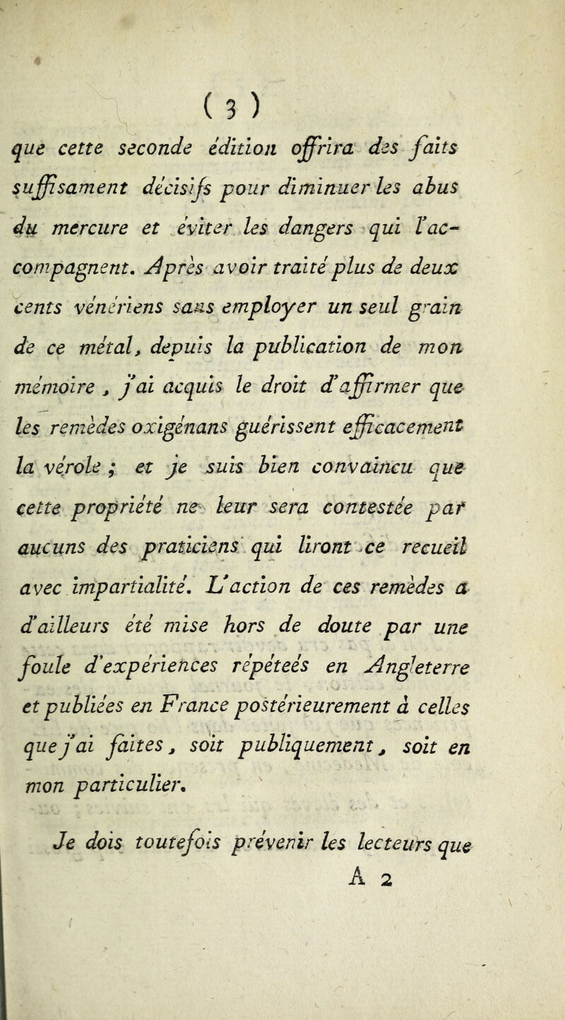 que cette seconde édition offrira des faits suffîsament décisifs pour diminuer les abus mercure et éviter les dangers qui l’ac- compagnent. Âpres avoir traité plus de deux cents vénériens sans employer un seul grain de ce métal, depuis la publication de mon mémoire , j’ai acquis le droit d’affirmer que les remèdes oxigénans guérissent efficacement la vérole ; et Je suis bien convaincu que cette propriété ne- leur sera contestée par aucuns des praticiens qui liront ce recueil avec impartialité. L’action de ces remèdes a d’ailleurs été mise hors de doute par une foule d’expériences répéteés en Angleterre et publiées en France postérieurement à celles que j’ai faites, soit publiquement, soit en mon particulier. Je dois toutefois prévenir les lecteuts que A 2