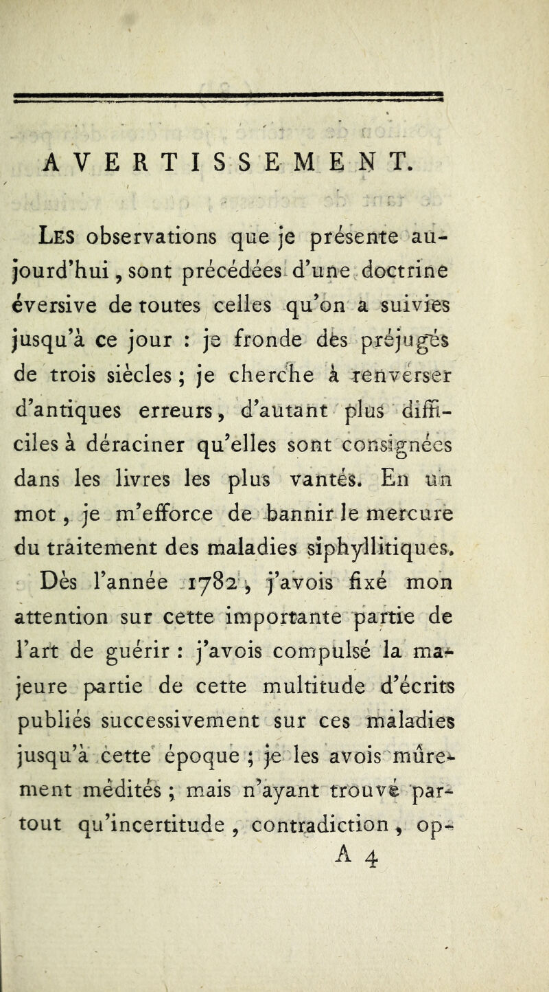 AVERTISSEMENT. Les observations que je présente au- jourd’hui , sont précédées- d’une doctrine éversive de routes celles qu’on a suivies jusqu’à ce jour : je fronde dès préjugés de trois siècles ; je cherche à renverser d’antiques erreurs, d’autant plus diffi- ciles à déraciner qu’elles sont consignées dans les livres les plus vantés. En un mot, je m’efforce de Eannir le mercure du traitement des maladies siphyilitiques. Dès l’année 1^82 '^ j’avois fixé mon attention sur cette importante partie de l’art de guérir : j’avois compulsé la ma*- jeure partie de cette multitude d’écrits publiés successivement sur ces maladies jusqu’à cette époque ; je les avois mûre*- ment médités ; mais n’ayant trouvé par- tout qu’incertitude , contradiction, op-