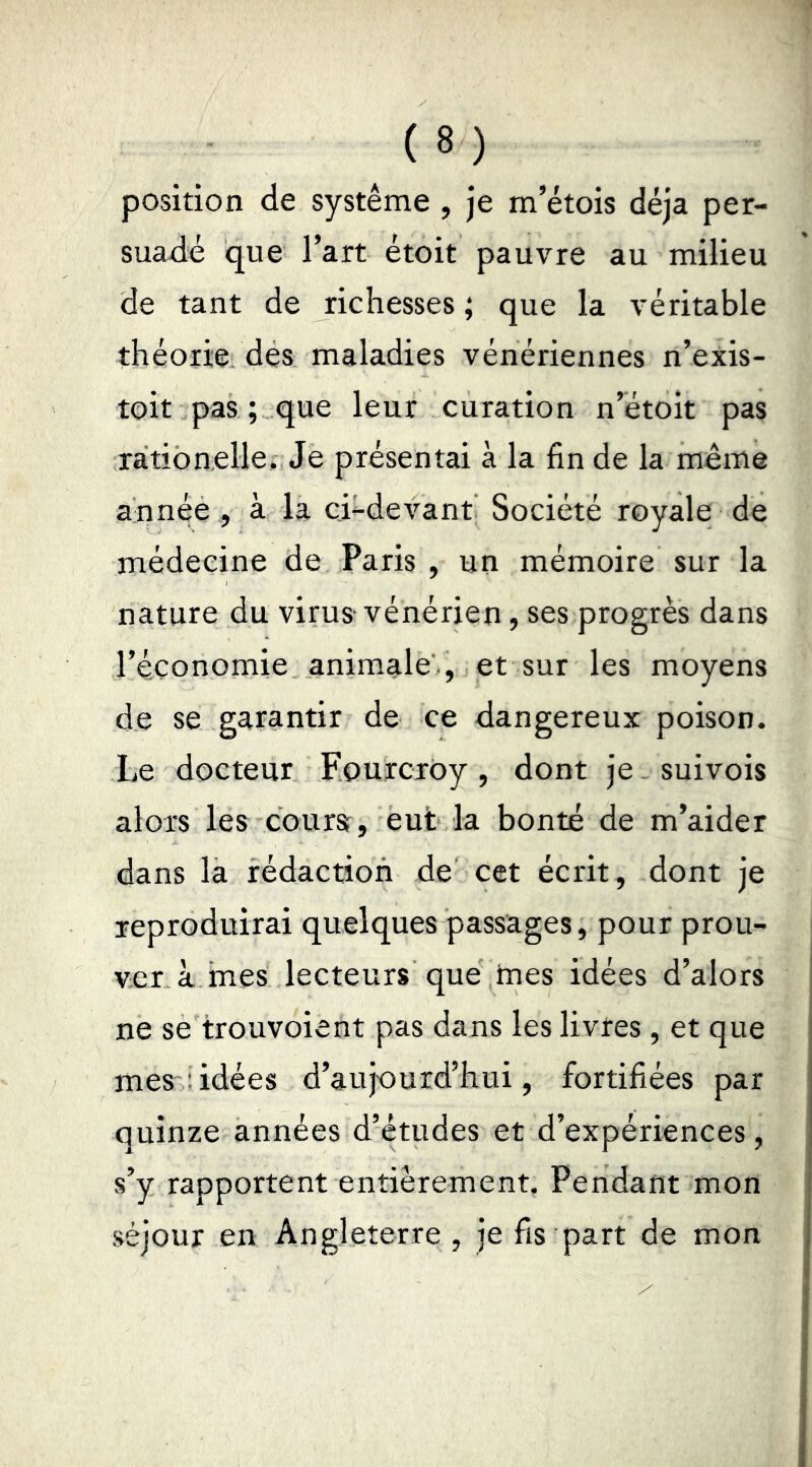 position de système , je m’étois déjà per- suadé que l’art étoit pauvre au milieu de tant de richesses ; que la véritable théorie des maladies vénériennes n’exis- toit pas ; que leur curation n’étoit pas ration elle. Je présentai à la fin de la meme année , à la ci-devant Société royale de médecine de Paris , un mémoire sur la nature du virus-vénérien, ses progrès dans l’économie animale'., et sur les moyens de se garantir de ce dangereux poison. Le docteur Fourcxoy , dont je. suivois alors les coursr, eut la bonté de m’aider dans la rédaction de cet écrit, dont je reproduirai quelques passages, pour prou- ver à mes lecteurs que tnes idées d’alors ne se trouvoient pas dans les livres, et que mes:idées d’aujourd’hui, fortifiées par quinze années d’études et d’expériences, s’y rapportent entièrement, Pendant mon séjour en Angleterre , je fis part de mon