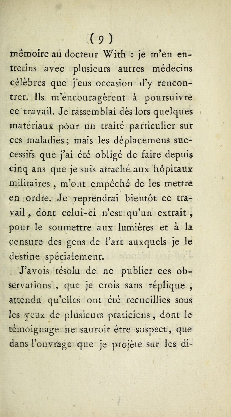 mémoire au docteur With : je m’en en- tretins avec plusieurs autres médecins célèbres que j’eus occasion d’y rencon- trer. Ils m’encouragèrent à poursuivre ce travail. Je rassemblai dès lors quelques matériaux pour un traité particulier sur ces maladies; mais les déplacemens suc- cessifs que j’ai été obligé de faire depuis cinq ans que je suis attaché aux hôpitaux militaires, m’ont empêché de les mettre en ordre. Je reprendrai bientôt ce tra- vail, dont celui-ci n’est qu’un extrait, pour le soumettre aux lumières et à la censure des gens de l’art aüxquels je le destine spécialement. J’avois résolu de ne publier ces ob- servations , que je crois sans réplique , attendu qu’elles ont été recueillies sous les yeux de plusieurs praticiens, dont le témoignage ne sauroit être suspect, que dans l’ouvrage que je projète sur les di-