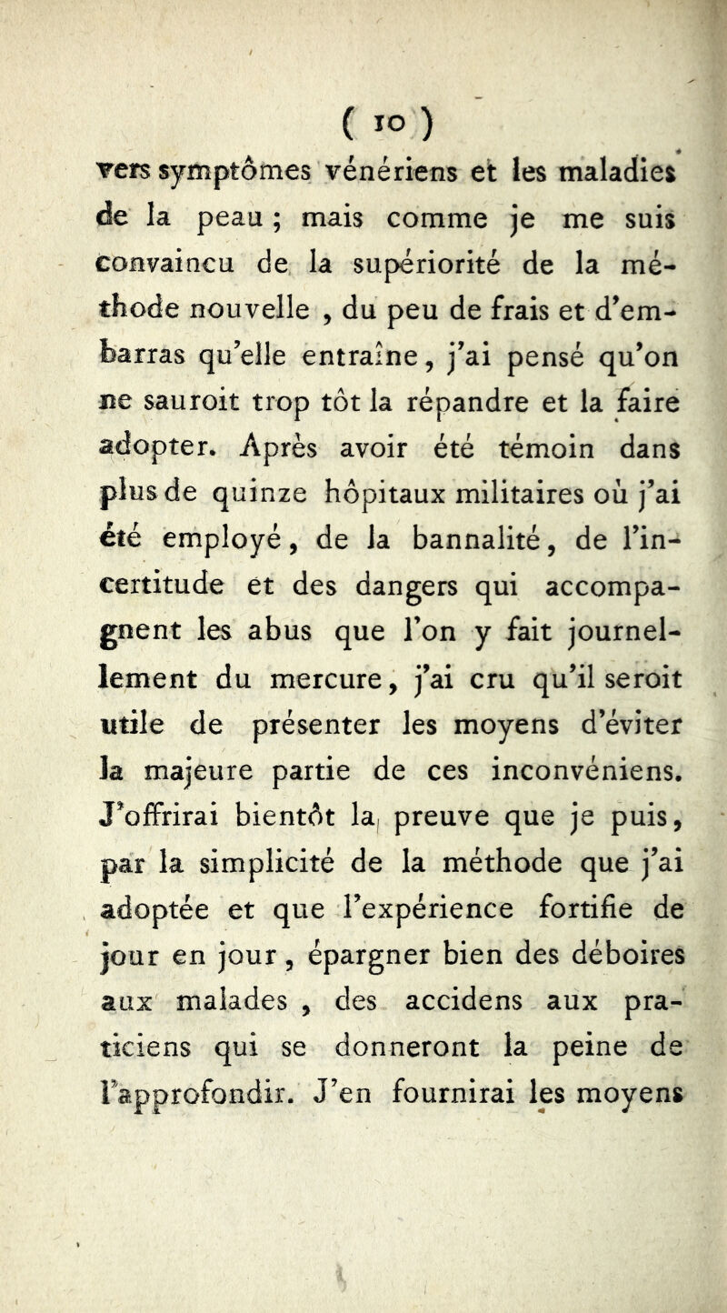 vers symptômes vénériens et les maladies de la peau ; mais comme je me suis convaincu de la supériorité de la mé- thode nouvelle , du peu de frais et d’em- fearras qu’elle entraîne, j’ai pensé qu’on ne sauroit trop tôt la répandre et la faire adopter. Après avoir été témoin dans plus de quinze hôpitaux militaires où j’ai été employé, de la bannalité, de l’in- certitude et des dangers qui accompa- gnent les abus que l’on y fait journel- lement du mercure, j’ai cru qu’il seroit utile de présenter les moyens d’éviter la majeure partie de ces inconvéniens. J’offrirai bientôt la, preuve que je puis, par la simplicité de la méthode que j’ai adoptée et que l’expérience fortifie de jour en jour, épargner bien des déboires aux malades , des accidens aux pra- ticiens qui se donneront la peine de Fapprofondir. J’en fournirai les moyens