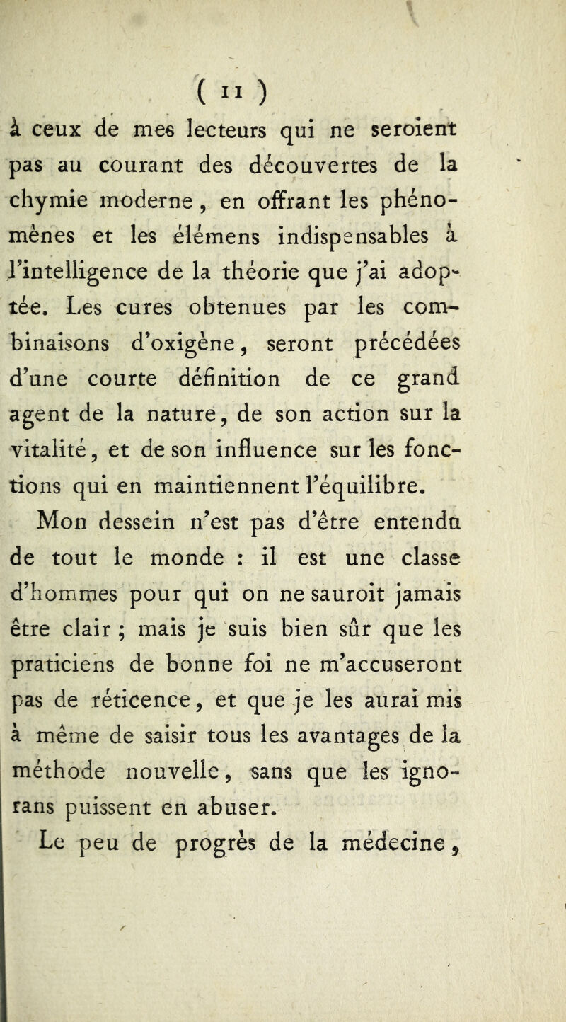 à ceux de mes lecteurs qui ne seroient pas au courant des découvertes de la chymie moderne, en offrant les phéno- mènes et les élémens indispensables à l’intelligence de la théorie que j’ai adop*- tée. Les cures obtenues par les com- binaisons d’oxigène, seront précédées d’une courte définition de ce grand agent de la nature, de son action sur la vitalité, et de son influence sur les fonc- tions qui en maintiennent l’équilibre. Mon dessein n’est pas d’être entendu de tout le monde ; il est une classe d’hommes pour qui on ne sauroit jamais être clair ; mais je suis bien sûr que les praticiens de bonne foi ne m’accuseront pas de réticence, et que je les aurai mis à même de saisir tous les avantages de la méthode nouvelle, sans que les igno- rans puissent en abuser. Le peu de progrès de la médecine,