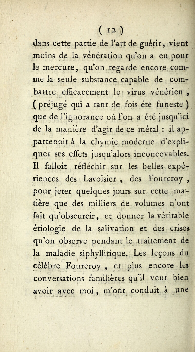 dans cette partie de l’art de guérir, vient moins de la vénération qu’on a eu pour le mercure, qu’on regarde encore com- me la seule substance capable de com- battre efficacement le virus vénérien , (préjugé qui a tant de fois été funeste ) que de l’ignorance où l’on a été jusqu’ici de la manière d’agir de ce métal : il ap- partenoit à la chymie moderne d’expli- quer ses effets jusqu’alors inconcevables. II falloit réfléchir sur les belles expé- riences des Lavoisier , des Fourcroy , pour jeter quelques jours sur cette ma- tière que des milliers de volumes n’ont fait qu’obscurcir, et donner la véritable étiologie de la salivation et des crises qu’on observe pendant le traitement de la maladie siphyllitique. Les leçons du célèbre Fourcroy , et plus encore les cotiversations familières qu’il veut bien avoir avec moi, m’oiit conduit à une