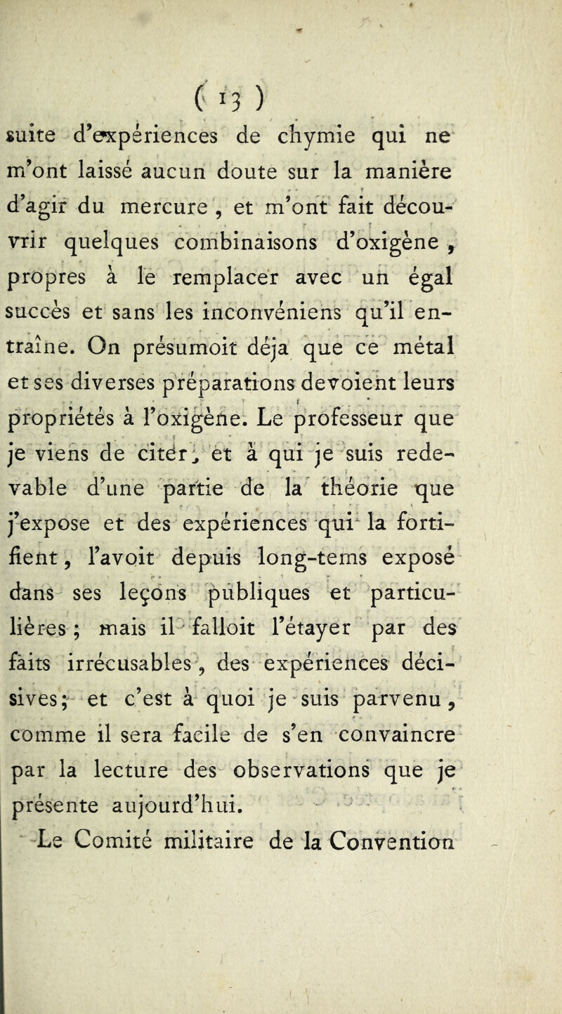 suite d’expériences de chymie qui ne m’ont laissé aucun doute sur la manière d’agir du mercure , et m’ont fait décou- vrir quelques combinaisons d’oxigène , propres à le remplacer avec un égal succès et sans les inconvéniens qu’il en- traîne. On présumoit déjà que ce métal et ses diverses préparations dévoient leurs propriétés à l’oxigène. Le professeur que je viens de citéri et à qui je suis rede- vable d’une partie de la théorie que j’expose et des expériences qui la forti- fient, l’avoit depuis long-tems exposé dans ses leçons publiques et particu- lières ; mais il ■ falioit l’étayer par des fàits irrécusables , des expériences déci- sives et c’est à quoi je suis parvenu, comme il sera facile de s’en convaincre par la lecture des observations que je présente aujourd’hui. Le Comité militaire de la Convention