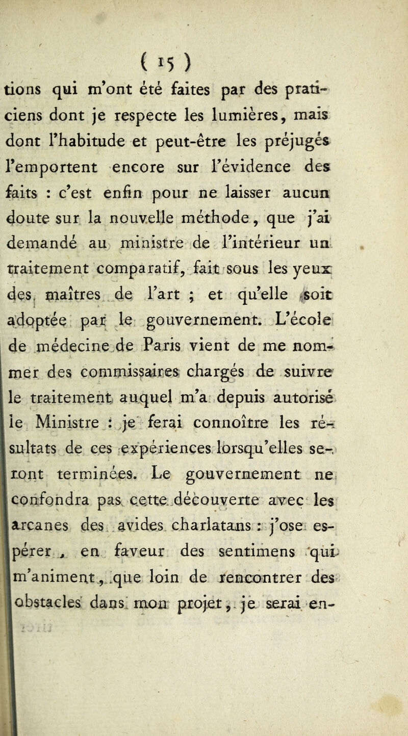 tions qui m’ont été faites par des prati- ciens dont je respecte les lumières, mais dont l’habitude et peut-être les préjugés l’emportent encore sur l’évidence des faits : c’est enfin pour ne laisser aucun doute sur la nouvelle méthode, que j’ai demandé au ministre de l’intérieur un traitement comparatif, fait sous les yeux des, maîtres de l’art ; et qu’elle «soit adQptée par le gouvernement. L’école de médecine de Paris vient de me nom- mer des commissaires chargés de suivre le traitement; auquel m’a depuis autorisé le Ministre : je' ferai connoître les ré-: sultats de ces ;expérienees lorsqu’elles se-, ront terminées. Le gouvernement ne. confondra pas ce,tte-découverte avec les arcanes des avides charlatans :: j’ose es- pérer , en faveur des sentimens 'qui- m’animent ,..que loin de rencontrer des obstacles dans' mon projet,, je serai en-