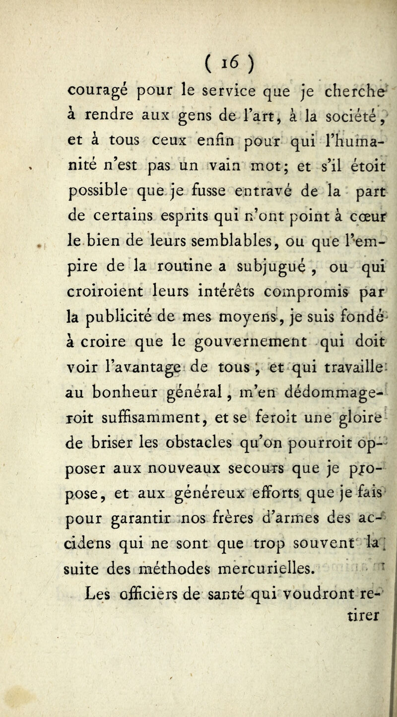couragé pour le service que je cherche' à rendre aux gens de l’art, à la société, et à tous ceux enfin pour qui l’huma- nité n’est pas un vain mot; et s’il étoit possible que je fusse entravé de la part de certains esprits qui n’ont point à cœur le bien de leurs semblables, ou que l’em- pire de la routine a subjugué , ou qui croiroient leurs intérêts compromis par la publicité de mes moyens, je suis fondé- à croire que le gouvernement qui doit voir l’avantage de tous , et qui travaille: au bonheur général, m’en dédommage- roit suffisamment, etse feroit une gloire de briser les obstacles qu’on pourroit 6p-- poser aux nouveaux secours que je pjo- pose, et aux généreux efforts que je fais- pour garantir nos frères d’armes des ac-' cidens qui ne sont que trop souvent la' suite des méthodes mercurielles. ^ Les officiers de santé qui voudront re- tirer