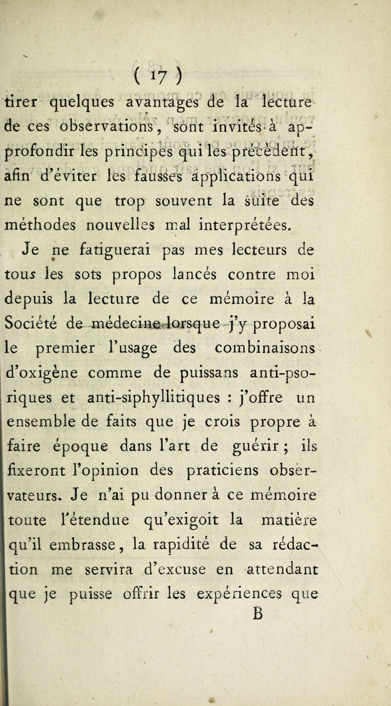 ( >7 ) tirer quelques avantages de la lecture de ces observations , sont invités à ap- profondir les principes qui les prétèdeftt, afin d’éviter les fausses applications qui ne sont que trop souvent la suite des méthodes nouvelles mal interprétées. Je ne fatiguerai pas mes lecteurs de tou5 les sots propos lancés contre moi depuis la lecture de ce mémoire à la Société de médecinêdorsque j’y proposai le premier l’usage des combinaisons j d’oxigène comme de puissans anti-pso- riques et anti-siphyllitiques : j’offre un ensemble de faits que je crois propre à faire époque dans l’art de guérir ; ils fixeront l’opinion des praticiens obser- vateurs. Je n’ai pu donner à ce mém^oire toute rétendue qu’exigoit la matière qu’il embrasse, la rapidité de sa rédac- tion me servira d’excuse en attendant que je puisse offrir les expériences que B