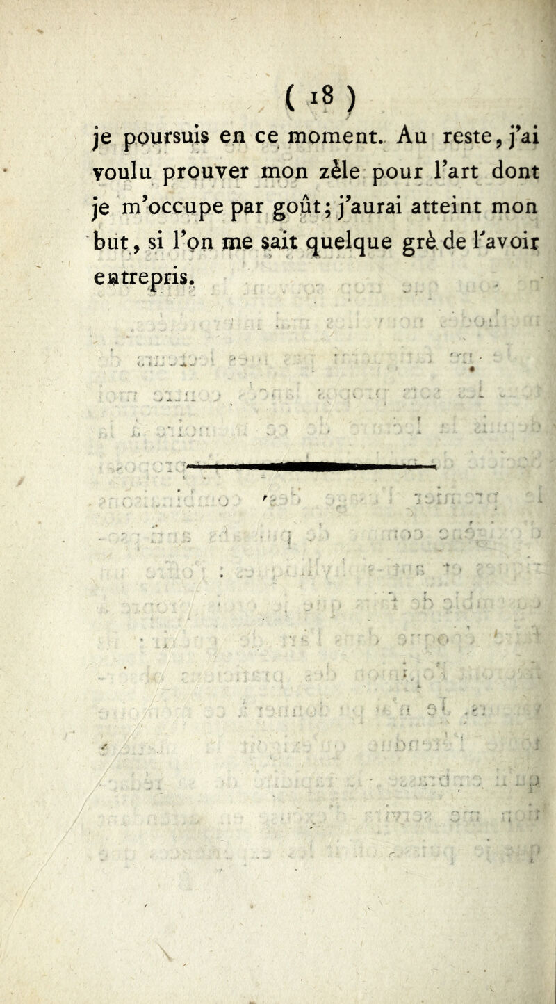 je poursuis en ce moment. Au reste, j’ai voulu prouver mon zèle pour l’art dont je m’occupe par goût; j’aurai atteint mon but, si l’on me sait quelque grè de Tavoir entrepris.