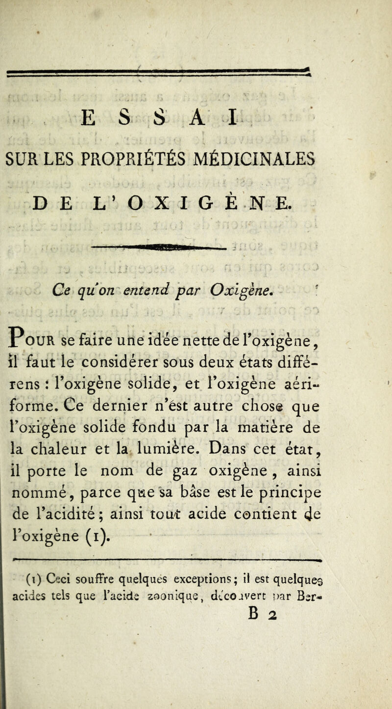 SUR LES PROPRIÉTÉS MÉDICINALES DE L’ O X I G È N E. Ce qu on entend par Oxigène, * POUR se faire une idée nette de l’oxigène, il faut le considérer sous deux états dilfé- rens î l’oxigène solide, et l’oxigène aéri- forme. Ce dernier n’ést autre chose que l’oxigène solide fondu par la matière de la chaleur et la lumière. Dans cet état, il porte le nom de gaz oxigène , ainsi nommé, parce qae sa base est le principe de l’acidité; ainsi tout acide contient 4e l’oxigène (i). (i) Ceci souffre quelques exceptions; il est quelques acides tels que Tacide zoonique, dtcoavert par Ber* B 2