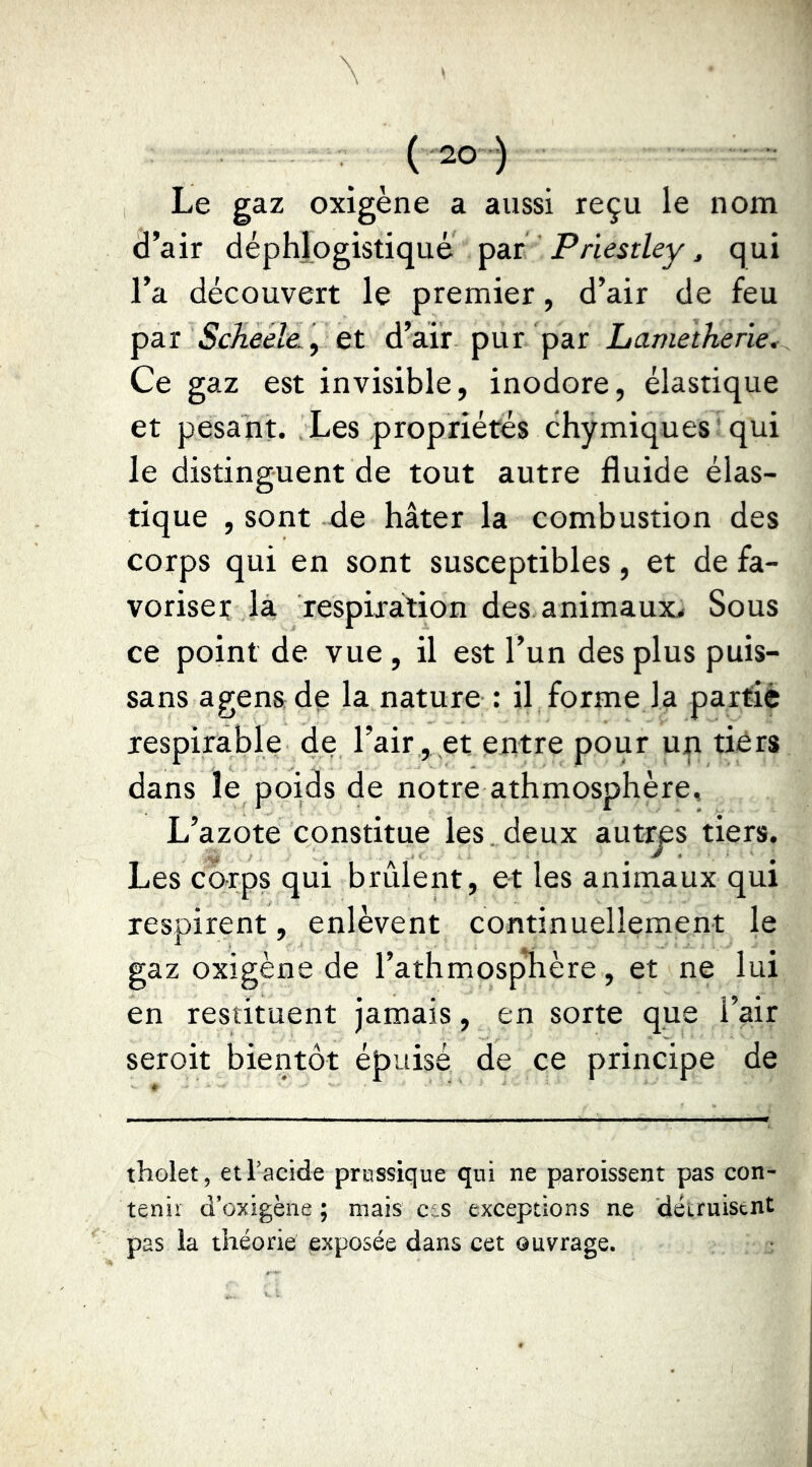 Le gaz oxigène a aussi reçu le nom d’air déphjogistiqué Priestley, qui l’a découvert le premier, d’air de feu par et d’air pur par Lametherie* Ce gaz est invisible, inodore, élastique et pesant. Les propriétés chymiques 'qui le distinguent de tout autre fluide élas- tique , sont tie hâter la combustion des corps qui en sont susceptibles, et de fa- voriser la, respiration des animaux,. Sous ce point de vue, il est l’un des plus puis- sans agen&dç la nature : il forme la partie respirable de l’air, et entre pour un tidrs dans le poids de notre athmosphère. L’azote constitue les, deux aut^s tiers. Les carps qui brûlent, et les animaux qui respirent, enlèvent continuellement le gaz oxigène de l’athmosplière, et ne lui en restituent jamais, en sorte que l’air seroit bientôt épuisé de ce principe de tholet, et l'acide prossique qui ne paroissent pas con- tenir d’oxigène ; mais ces exceptions ne détruisent pas la théorie exposée dans cet ouvrage.