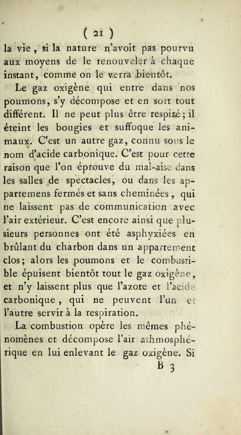 la vie , si la nature n’avoit pas pourvu aux moyens de le renouveler à chaque instant, comme on le verra bientôt. Le gaz oxigène qui entre dans nos poumons, s’y décompose et en sort tout différent. Il ne peut plus être respiré; il éteint les bougies et suffoque les ani- maux. C’est un autre gaz, connu sous le nom d’acide carbonique. C’est pour cette raison que l’on éprjouve du mal-aise dans les salles de spectacles, ou dans les ap- partemens fermés et sans cheminées , qui ne laissent pas de communication avec l’air extérieur. C’est encore ainsi que plu- sieurs personnes ont été asphyxiées en brûlant du charbon dans un appartement clos; alors les poumons et le combusti- ble épuisent bientôt tout le gaz oxigène, et n’y laissent plus que l’azote et l’acide carbonique , qui ne peuvent l’un ei l’autre servir à la respiration. La combustion opère les mêmes phé- nomènes et décompose l’air arhmosphé- rique en lui enlevant le gaz oxigène. Si B 3