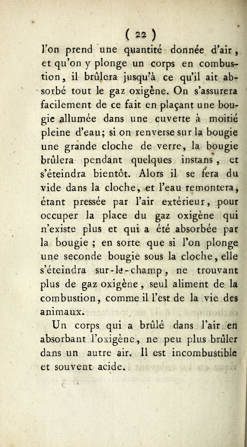 Ton prend une quantité donnée d’air, et qu’on y plonge un corps en combus- tion, il brûlera jusqu’à ce qu’il ait ab- sorbé tout le gaz oxigène. On s’assurera facilement de ce fait en plaçant une bou- gie allumée dans une cuvette à moitié pleine d’eau; si on renverse sur la bougie une grande cloche de verre, la bougie brûlera pendant quelques instans , et s’éteindra bientôt. Alors il se fera du vide dans la cloche, et l’eau remontera, étant pressée par l’air extérieur, pour occuper la place du gaz oxigène qui n’existe plus et qui a été absorbée par la bougie ; en sorte que si l’on plonge une seconde bougie sous la cloche, elle s’éteindra sur-le-champ, ne trouvant plus de gaz oxigène, seul aliment de la combustion, comme il l’est de la vie des animaux. Un corps qui a brûlé dans l’air en absorbant l’oxigène, ne peu plus brûler dans un autre air. Il est incombustible et souvent acide.