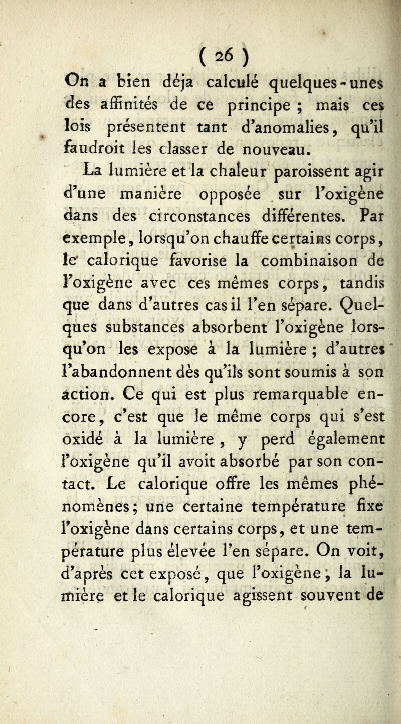 On a bien déjà calculé quelques-unes des affinités de ce principe ; mais ces lois présentent tant d’anomalies, qu’il faudroit les classer de nouveau. La lumière et la chaleur paroissent agir d’une manière opposée sur l’oxigène dans des circonstances différentes. Par exemple, lorsqu’on chauffe certains corps, le calorique favorise la combinaison de l’oxigène avec ces mêmes corps, tandis que dans d’autres cas il l’en sépare. Quel- ques substances absorbent l’oxigène lors- qu’on les expose à la lumière ; d’autres * l’abandonnent dès qu’ils sont soumis à son action. Ce qui est plus remarquable en- core, c’est que le même corps qui s’est oxidé à la lumière , y perd également l’oxigène qu’il avoit absorbé par son con- tact. Le calorique offre les mêmes phé- nomènes; une certaine température fixe l’oxigène dans certains corps, et une tem- pérature plus élevée l’en sépare. On voit, d’après cet exposé, que l’oxigène ’, la lu- mière et le calorique agissent souvent de