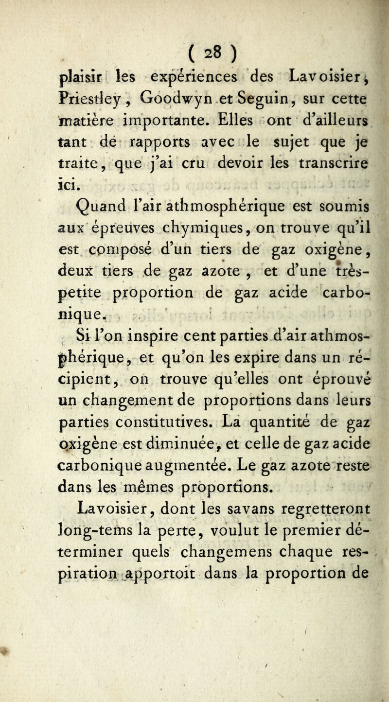 plaisir les expériences des Lavoisier ^ Priestley, Goodwyn et Seguin, sur cette matière importante. Elles ont d’ailleurs tant dé rapports avec le sujet que je traite, que j’ai cru devoir les transcrire ici. Quand l’air athmosphérique est soumis aux épreuves chymiques, on trouve qu’il est composé d’ün tiers de gaz oxigène, deux tiers de gaz azote , et d’une très- petite proportion de gaz acide carbo- nique. Si l’on inspire cent parties d’air athmos- ^hérique, et qu’on les expire dans un ré- cipient, on trouve qu’elles ont éprouvé un changement de proportions dans leurs parties constitutives. La quantité de gaz Qxigène est diminuée, et celle de gaz acide carbonique augmentée. Le gaz azote reste dans les mêmes proportions. Lavoisier, dont les savans regretteront long-tems la perte, voulut le premier dé- terminer quels changemens chaque res- piration apportoit dans la proportion de