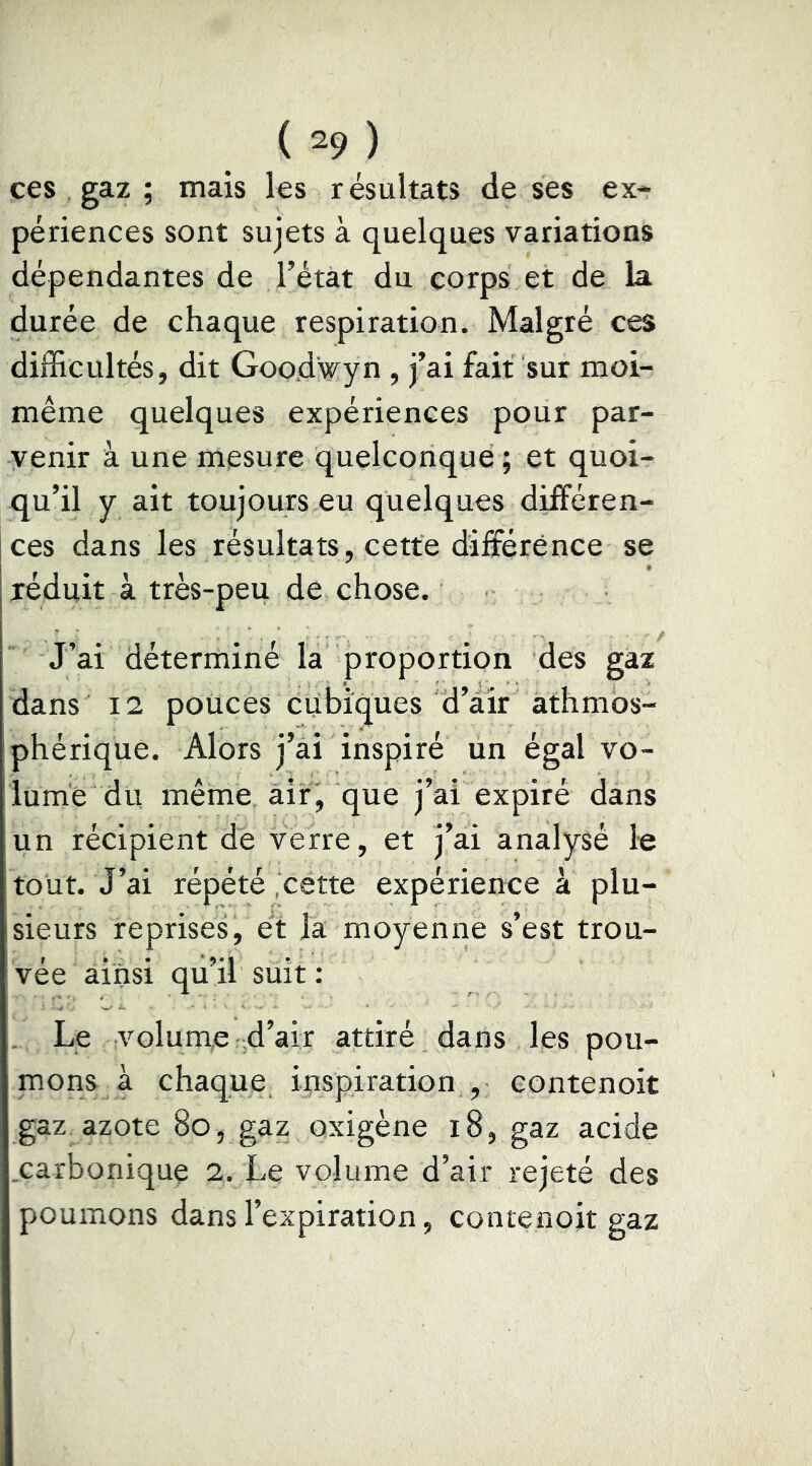 ces gaz ; mais les résultats de ses ex- périences sont sujets à quelques variations dépendantes de l’état du corps et de la durée de chaque respiration. Malgré ces difficultés, dit Good'wyn , j’ai fait sur moi- même quelques expériences pour par- venir à une mesure quelconque ; et quoi- qu’il y ait toujours eu quelques différen- ces dans les résultats, cette différence se réduit à très-peu de chose. J’ai déterminé la proportion des gaz dans 12 polices cubiques d’air athmos- phérique. Alors j’ai inspiré un égal vo- lume du même, air, que j’ai expiré dans un récipient de verre, et j’ai analysé le tout. J’ai répété ‘cétte expérience à plu- sieurs reprises, et la moyenne s’est trou- vée ainsi qu’il suit ; . Le volume-d’air attiré dans les pou- mons à chaque inspiration , eontenoit gaz azote 8o, gaz oxigène i8, gaz acide .carbonique 2. Le volume d’air rejeté des poumons dans l’expiration, contenojt gaz