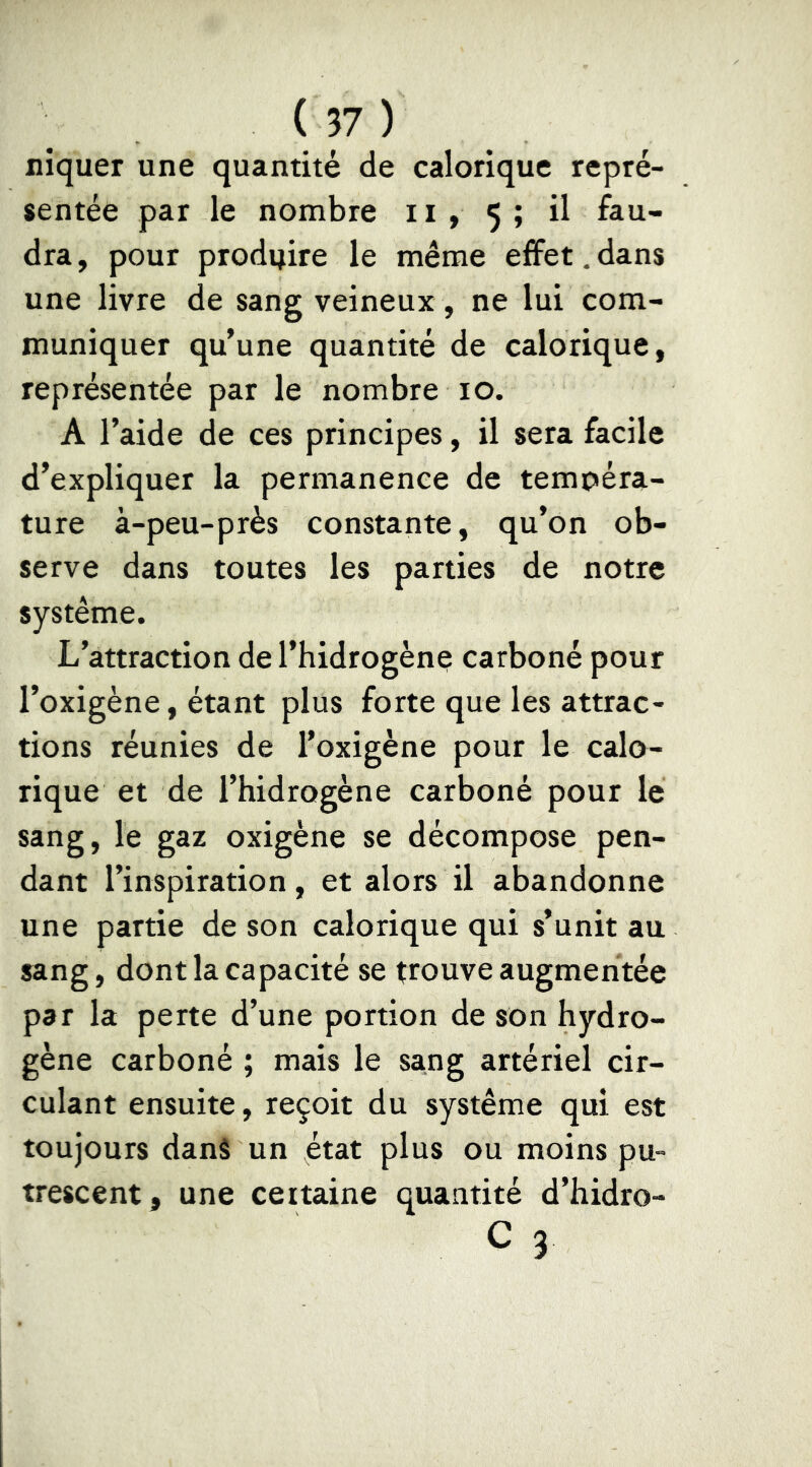 niquer une quantité de calorique repré- sentée par le nombre 11 , 5 ; il fau- dra, pour produire le même effet,dans une livre de sang veineux, ne lui com- muniquer qu’une quantité de calorique, représentée par le nombre 10. A l’aide de ces principes, il sera facile d’expliquer la permanence de tempéra- ture à-peu-près constante, qu’on ob- serve dans toutes les parties de notre système. L’attraction de l’hidrogène carboné pour l’oxigène, étant plus forte que les attrac- tions réunies de l’oxigène pour le calo- rique et de l’hidrogène carboné pour le sang, le gaz oxigène se décompose pen- dant l’inspiration, et alors il abandonne une partie de son calorique qui s’unit au sang, dont la capacité se trouve augmentée par la perte d’une portion de son hydro- gène carboné ; mais le sang artériel cir- culant ensuite, reçoit du système qui est toujours dans un état plus ou moins pu- trescent, une ceitaine quantité d’hidro- c 3