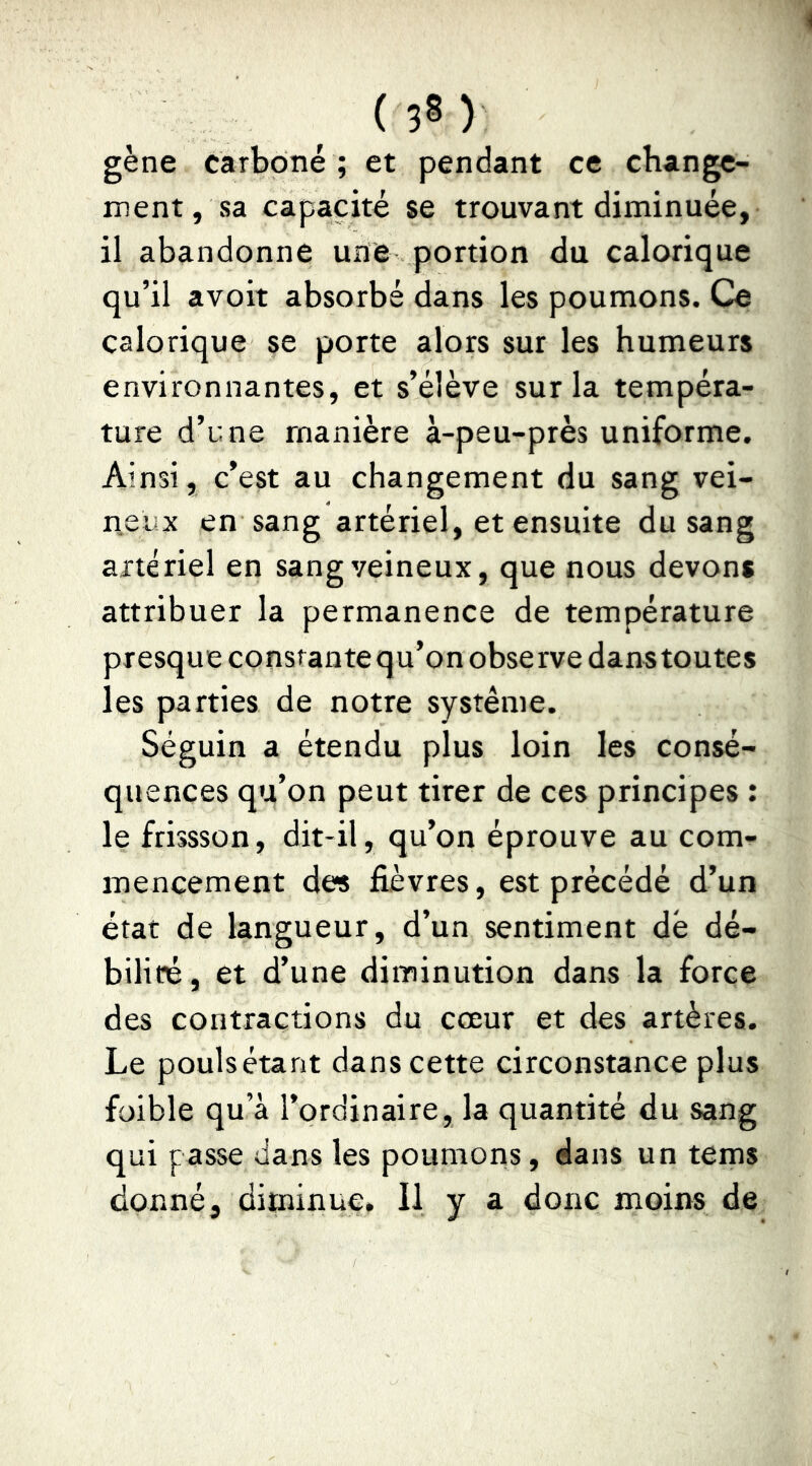 gène carboné ; et pendant ce change- ment, sa capacité se trouvant diminuée, il abandonne une portion du calorique qu’il avoit absorbé dans les poumons. Ce calorique se porte alors sur les humeurs environnantes, et s’élève sur la tempéra- ture d’une manière à-peu-près uniforme. Ainsi, c’est au changement du sang vei- neux en sang artériel, et ensuite du sang artériel en sang veineux, que nous devons attribuer la permanence de température presque constante qu’on observe dans toutes les parties de notre système. Séguin a étendu plus loin les consé- quences qu’on peut tirer de ces principes : le frissson, dit-il, qu’on éprouve au com- mencement des fièvres, est précédé d’un état de langueur, d’un sentiment dé dé- bilité, et d’une diminution dans la force des contractions du cœur et des artères. Le poulsétant dans cette circonstance plus foible qu’à l’ordinaire, la quantité du sang qui passe dans les poumons, dans un tems donné, diminue. Il y a donc moins de