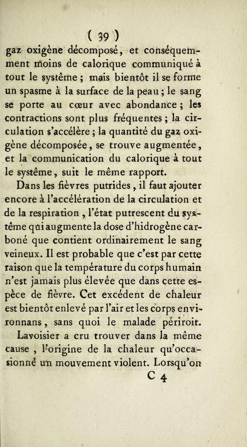 gaz oxigène décomposé, et conséquehi- ment moins de calorique communiqué à tout le système ; mais bientôt il se forme un spasme à la surface de la peau ; le sang se porte au cœur avec abondance ; les contractions sont plus fréquentes ; la cir- culation s’accélère ; la quantité du gaz oxi- gène décomposée, se trouve augmentée, et la communication du calorique à tout le système, suit le même rapport. Dans les fièvres putrides, il faut ajouter encore à l’accélération de la circulation et de la respiration , l’état putrescent du sys- tème qui augmente la dose d’hidrogène car- boné que contient ordinairement le sang veineux. Il est probable que c’est par cette raison que la température du corps humain n’est jamais plus élevée que dans cette es- pèce de fièvre. Cet excédent de chaleur est bientôt enlevé par l’air et les corps envi- Tonnans, sans quoi le malade périroit. Lavoisier a cru trouver dans la même cause , l’origine de la chaleur qu’occa- sionné un mouvement violent. Lorsqu’on C 4