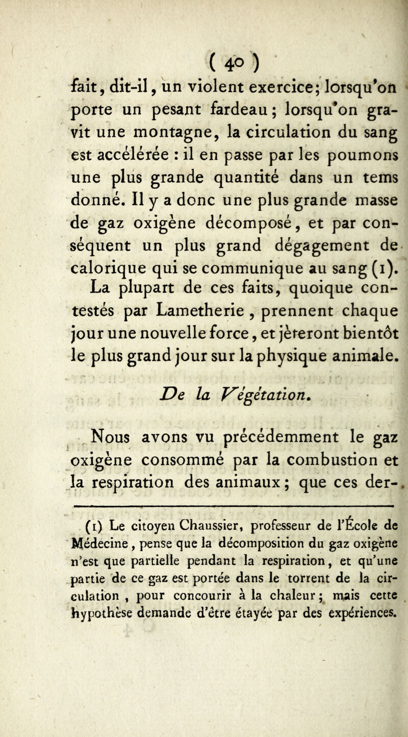 { 4° ) fait, dit-il, un violent exercice; lorsqu'on porte un pesant fardeau ; lorsqu'on gra- vit une montagne, la circulation du sang est accélérée : il en passe par les poumons une plus grande quantité dans un tems donné. Il y a donc une plus grande masse de gaz oxigène décomposé, et par con- séquent un plus grand dégagement de calorique qui se communique au sang (i). La plupart de ces faits, quoique con- testés par Lametherie , prennent chaque jour une nouvelle force, et jèteront bientôt le plus grand jour sur la physique animale. De la V'égétation, Nous avons vu précédemment le gaz oxigène consommé par la combustion et la respiration des animaux ; que ces der-. (i) Le citoyen Chaussier, professeur de l’École de Médecine, pense que la décomposition du gaz oxigène n’est que partielle pendant la respiration, et qu’une partie de ce gaz est portée dans le torrent de la cir- culation , pour concourir à la chaleur ; mais cette hypothèse demande d’être étayée par des expériences.