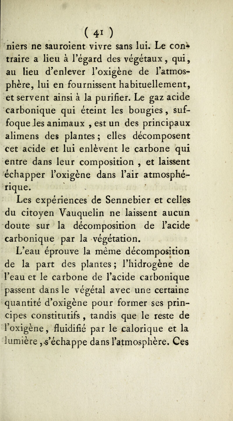 (4>) niers ne sauroient vivre sans lui. Le con^ traire a lieu à l’égard des végétaux, qui, au lieu d’enlever l’oxigène de l’atmos- phère, lui en fournissent habituellement, et servent ainsi à la purifier. Le gaz acide carbonique qui éteint les bougies, suf- foque les animaux , est un des principaux alimens des plantes ; elles décomposent cet acide et lui enlèvent le carbone qui entre dans leur composition , et laissent échapper l’oxigène dans l’air atmosphé- rique. Les expériences de Sennebier et celles du citoyen Vauquelin ne laissent aucun doute sur la décomposition de l’acide carbonique par la végétation. L’eau éprouve la même décomposition de la part des plantes ; l’hidrogène de l’eau et le carbone de l’acide carbonique passent dans le végétal avec une certaine quantité d’oxigène pour former ses prin- cipes constitutifs, tandis que le reste de l’oxigène, fluidifié par le calorique et la lumière,-s’échappe dans l’atmosphère. Ces