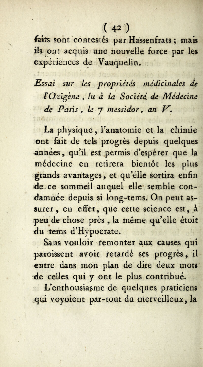 laits sont contestés par Hassenfrats ; mais iis ont acquis une nouvelle force par les expériences de Vauquelin. Essai sur les propriétés médicinales de tOxigèrte, lu à la Société, de Médecine de Paris t le 7 messidor, an V', La physique, Tanatomie et la chimie ont fait de tek progrès depuis quelques années, qu’il est .permis d’espérer que la médecine en retirera bientôt les plus grands avantages, et qu’éllc sortira enfin de ce sommeil auquel elle semble con- damnée depuis si long-tems. On peut as- surer , en effet, que cette science est, à peu de chose près , la même qu’elle étoit du tems d’Hypocrate. Sans vouloir remonter aux causes qui paroissent avoir retardé ses progrès, il entre dans mon plan de dire deux mots de celles qui y ont le plus contribué. L’enthousiasme de quelques praticiens qui voyoient par-tout du merveilleux, la
