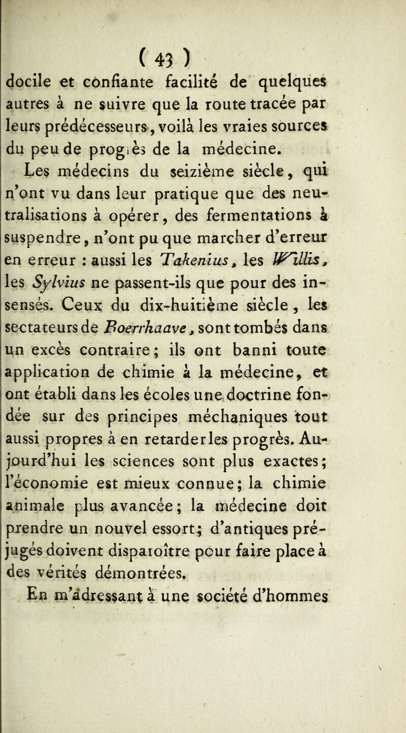 docile et confiante facilité de quelques autres à ne suivre que la route tracée par leurs prédécesseurs, voilà les vraies sources du peu de progiès de la médecine. Les médecins du seizième siècle, qui n’ont vu dans leur pratique que des neu- tralisations a opérer, des fermentations à suspendre, n’ont pu que marcher d’erreur en erreur : aussi les Takenîus, les Wlllis, les Sylvius ne passent-ils que pour des in- sensés. Ceux du dix-huitième siècle, les sectateurs de Boerrhaave ^ sont tombés dans un excès contraire ; ils ont banni toute application de chimie à la médecine, et ont établi dans les écoles une doctrine fon- dée sur des principes méchaniques tout aussi propres à en retarderles progrès. Au- jourd’hui les sciences sont plus exactes; l’économie est mieux connue; la chimie animale plus avancée ; la médecine doit prendre un nouvel essort; d’antiques pré- jugés doivent disparoître pour faire place à des vérités démontrées. En m’adressant a une société d’hommes
