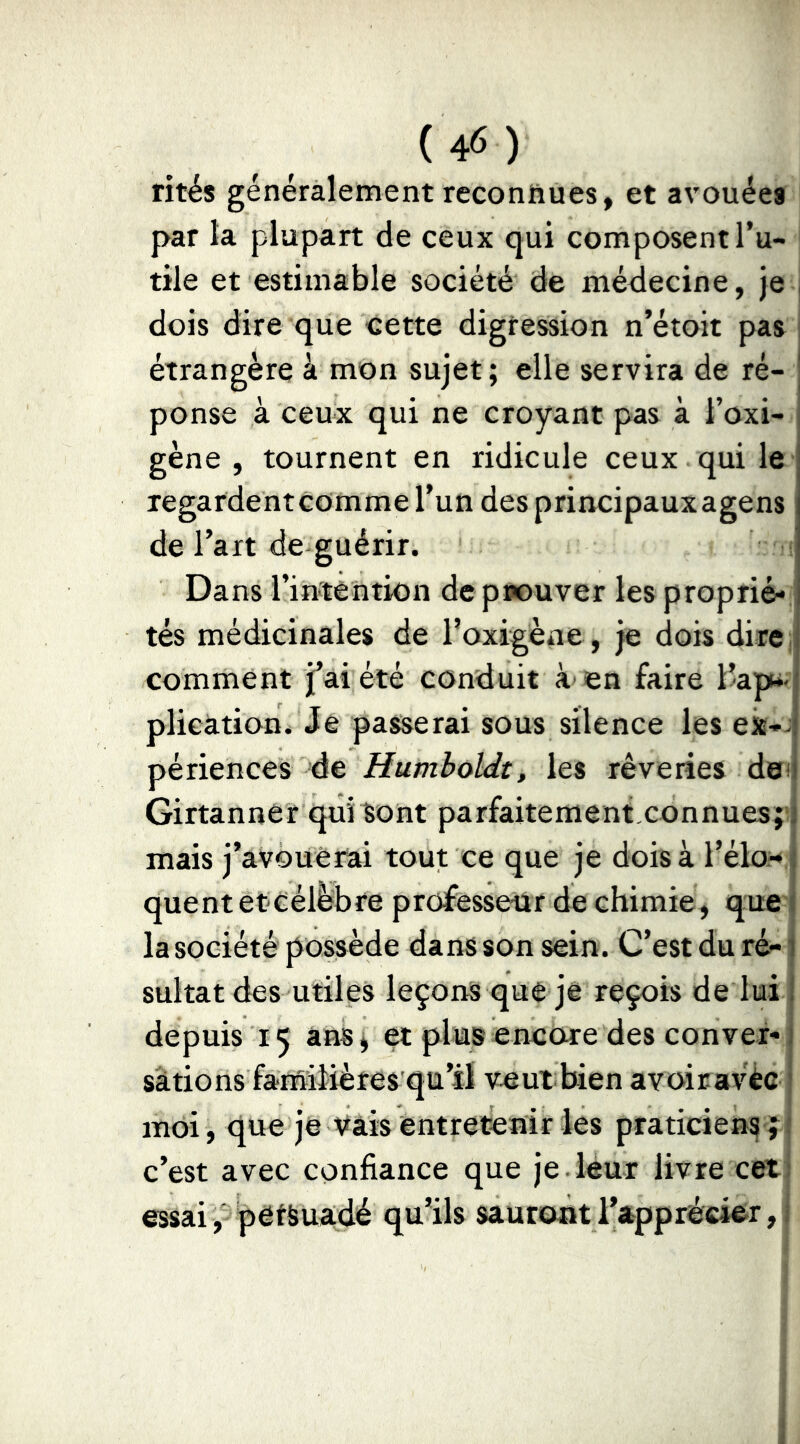 rités généralement reconnues, et avouées par la plupart de ceux qui composent l’u- tile et estimable société de médecine, je j dois dire que cette digression n’étoit pas étrangère à mon sujet ; elle servira de ré- ponse à ceux qui ne croyant pas à l’oxi- gène , tournent en ridicule ceux qui le regardent comme l’un des principaux agens de l’art de guérir. Dans l’intention de prouver les proprié- tés médicinales de l’oxigène, je dois dire;i comment j’ai été conduit à en faire l’ap*< plication. Je passerai sous silence les ex-- périences de Humboldt, les rêveries dei Girtannér qui Sont parfaitement connues;' mais j’avouerai tout ce que je dois à t’élo>-j quent et célébré professeur de chimie , que i la société possède dans son sein. C’est du ré- sultat des utiles leçons que je reçois de lui depuis 15 ans j et plus encore des conver- sations familières qu’il veut; bien avoiravêe moi, que je vais entretenir les praticiens c’est avec confiance que je leur livre ceti essai , petSuadé qu’ils sauront l’apprécier, i